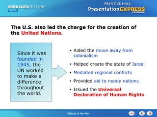 Section

5

The U.S. also led the charge for the creation of
the United Nations.

Since it was
founded in
1945, the
UN worked
to make a
difference
throughout
the world.

•

Aided the move away from
colonialism

•

Helped create the state of Israel

•

Mediated regional conflicts

•

Provided aid to needy nations

•

Issued the Universal
Declaration of Human Rights

The Cold War Begins the War
Effects of

 