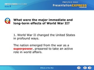 Section

5

What were the major immediate and
long-term effects of World War II?

1. World War II changed the United States
in profound ways.
The nation emerged from the war as a
superpower, prepared to take an active
role in world affairs.

The Cold War Begins the War
Effects of

 