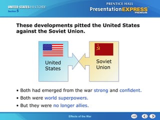 Section

5

These developments pitted the United States
against the Soviet Union.

United
States

Soviet
Union

• Both had emerged from the war strong and confident.
• Both were world superpowers.
• But they were no longer allies.
The Cold War Begins the War
Effects of

 
