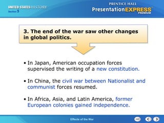 Section

5

3. The end of the war saw other changes
in global politics.

• In Japan, American occupation forces
supervised the writing of a new constitution.
• In China, the civil war between Nationalist and
communist forces resumed.
• In Africa, Asia, and Latin America, former
European colonies gained independence.
The Cold War Begins the War
Effects of

 