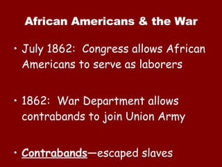 African Americans & the War July 1862:  Congress allows African Americans to serve as laborers 1862:  War Department allows contrabands to join Union Army Contrabands —escaped slaves 