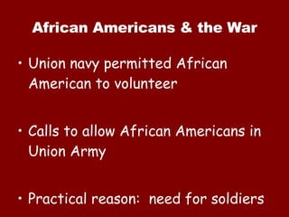 African Americans & the War Union navy permitted African American to volunteer Calls to allow African Americans in Union Army Practical reason:  need for soldiers 
