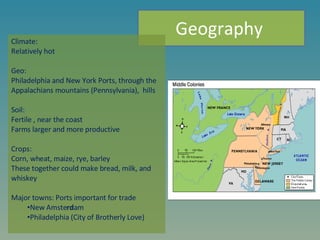 Climate: Relatively hot Geo: Philadelphia and New York Ports, through the Appalachians mountains (Pennsylvania),  hills    Soil: Fertile , near the coast  Farms larger and more productive   Crops: Corn, wheat, maize, rye, barley These together could make bread, milk, and whiskey    Major towns: Ports important for trade  New Amste rd am Philadelphia (City of Brotherly Love) Geography  