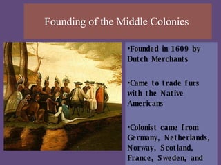 Founding of the Middle Colonies  Founded in 1609 by Dutch Merchants  Came to trade furs with the Native Americans  Colonist came from Germany, Netherlands, Norway, Scotland, France, Sweden, and Finland.  