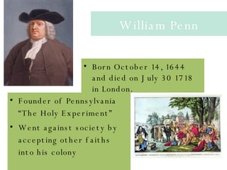 William Penn Born October 14, 1644 and died on July 30 1718 in London.  Founder of Pennsylvania “The Holy Experiment”  Went against society by accepting other faiths into his colony  William Penn Founder of Pennsylvania “The Holy Experiment”  Went against society by accepting other faiths into his colony  Born October 14, 1644 and died on July 30 1718 in London.  