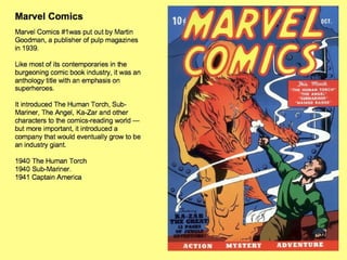 Marvel Comics Marvel Comics #1was put out by Martin Goodman, a publisher of pulp magazines in 1939.  Like most of its contemporaries in the burgeoning comic book industry, it was an anthology title with an emphasis on superheroes.  It introduced The Human Torch, Sub-Mariner, The Angel, Ka-Zar and other characters to the comics-reading world — but more important, it introduced a company that would eventually grow to be an industry giant. 1940 The Human Torch  1940 Sub-Mariner.  1941 Captain America 