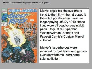 Marvel: The death of the Superhero and the rise of genres Marvel exploited the superhero trend to the hilt — then dropped it like a hot potato when it was no longer paying off. By 1949, those titles were all dead or playing bit-parts. Only DC’s Superman, Wonderwoman, Batman and Fawcett Comic’s Captain Marvel still sold. Marvel’s superheroes were replaced by ‘gal’ titles, and genres such as westerns, horror and science fiction. 