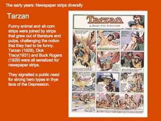 The early years: Newspaper strips diversify  Tarzan Funny animal and sit-com strips were joined by strips that grew out of literature and pulps, challenging the notion that they had to be funny. Tarzan (1929), Dick Tracy(1931) and Buck Rogers (1929) were all serialized for newspaper strips.  They signalled a public need for strong hero types in thye face of the Depression. 