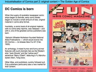 Industrialisation of Comics part 2: original content = The Golden Age of Comics DC Comics is born   When the supply of available newspaper comic strips began to dwindle, early comic books began to include a small amount of new, original material in comic-strip format.  Inevitably, a comic book of all-original material, with no comic-strip reprints, was released -- and with it, one of the greatest comics publishers was born.  Malcolm Wheeler-Nicholson founded National Allied Publications — which would evolve into DC Comics — to release  New Fun #1  (Feb. 1935).  An anthology, it mixed humor and funny animal features with such dramatic fare as the Western strip &quot;Jack Woods&quot; and the &quot;yellow peril&quot; adventure &quot;Barry O'Neill&quot;, featuring a Fu Manchu-styled villain, Fang Gow. Other titles, and publishers, quickly followed suit. Pulp publishers particularly saw a new market for their content. 