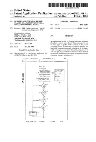 (19) United States 
US 20020021701A1 
(12) Patent Application Publication (10) Pub. No.: US 2002/0021701 A1 
Lavian et al. (43) Pub. Date: Feb. 21, 2002 
(54) DYNAMIC ASSIGNMENT OF TRAFFIC 
CLASSES TO A PRIORITY QUEUE IN A 
PACKET FORWARDING DEVICE 
(76) Inventors: Tal I. Lavian, Sunnyvale, CA (US); 
Stephen Lau, Milpitas, CA (US) 
Correspondence Address: 
Pillsbury Winthrop LLP 
Ninth Floor, East Tower 
1100 New York Avenue, NW. 
Washington, DE 20005-3918 (US) 
Appl. No.: 
Filed: Dec. 22, 2000 
(21) 09/747,296 
(22) 
Related US. Application Data 
Non-provisional of provisional application No. 
60/226,787, ?led on Aug. 21, 2000. 
(63) 
QE/ZP/ZUOD 415233 FAX 9782586543 
a 
NORTEL NETWDRKS IP LAW 
Publication Classi?cation 
5 1 I nt. C].7 ................................................... .. H04L 12/ 5 6 
(52) US. Cl. .......................................... .. 370/401; 370/412 
(57) ABSTRACT 
An apparatus and method for dynamic assignment of classes 
of traf?c to a priority queue. Bandwidth consumption by one 
or more types of packet traffic received in the packet 
forwarding device is monitored to determine whether the 
bandwidth consumption exceeds a threshold. If the band 
width consumption exceeds the threshold, assignment of at 
least one type of packet traffic of the one or more types of 
packet traf?c is changed from a queue having a ?rst priority 
to a queue having a second priority. 
$19.‘; An. 
TKDHE anew 
l 
“14IIJD 2I57-01402 2S11H-E01E4I04S-Received 
AuI-Zi-Ull 12:54pm From-57523355“ 
1 
no 
 