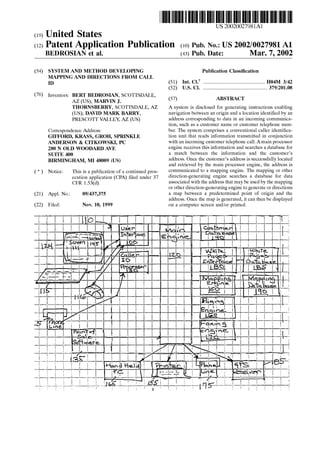 (19) United States
US 20020027981A1
(12) Patent Application Publication (10) Pub. No.: US 2002/0027981 A1
BEDROSIAN ct al. (43) Pub. Date: Mar. 7, 2002
(54) SYSTEM AND METHOD DEVELOPING
MAPPING AND DIRECTIONS FROM CALL
ID
(76) Inventors: BERT BEDROSIAN, SCOTTSDALE,
AZ (US); MARVIN J.
THORNSBERRY, SCOTTSDALE, AZ
(US); DAVID MARK BARRY,
PRESCOTT VALLEY, AZ (US)
Correspondence Address:
GIFFORD, KRASS, GROH, SPRINKLE
ANDERSON & CITKOWSKI, PC
280 N OLD WOODARD AVE
SUITE 400
BIRMINGHAM, MI 48009 (US)
( * ) Notice: This is a publication of a continued pros
ecution application (CPA) ?led under 37
CFR 1.53(d).
(21) Appl. No.: 09/437,375
(22) Filed: Nov. 10, 1999
Publication Classi?cation
(51) rm.c1.7 .................................................... .. H04M 3/42
(52) US. Cl. ........................................................379/201.0:;
(57) ABSTRACT
A system is disclosed for generating instructions enabling
navigation betWeen an origin and a location identi?ed by an
address corresponding to data in an incoming communica
tion, such as a customer name or customer telephone num
ber. The system comprises a conventional caller identi?ca
tion unit that reads information transmitted in conjunction
With an incoming customer telephone call. Amain processor
engine receives this information and searches a database for
a match betWeen the information and the customer’s
address. Once the customer’s address is successfully located
and retrieved by the main processor engine, the address is
communicated to a mapping engine. The mapping or other
direction-generating engine searches a database for data
associated With the address that may be used by the mapping
or other direction-generating engine to generate or directions
a map betWeen a predetermined point of origin and the
address. Once the map is generated, it can then be displayed
on a computer screen and/or printed.
 