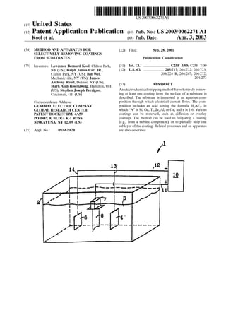 (19) United States
US 2003OO62271A1
(12) Patent Application Publication (10) Pub. No.: US2003/0062271 A1
K00l et al. (43) Pub. Date: Apr. 3, 2003
(54) METHOD AND APPARATUS FOR
SELECTIVELY REMOVING COATINGS
FROM SUBSTRATES
(76) Inventors: Lawrence Bernard Kool, Clifton Park,
NY(US); Ralph James Carl JR.,
Clifton Park, NY (US); Bin Wei,
Mechanicville, NY (US); James
Anthony Ruud, Delmar, NY (US);
Mark Alan Rosenzweig, Hamilton, OH
(US); Stephen Joseph Ferrigno,
Cincinnati, OH (US)
Correspondence Address:
GENERAL ELECTRIC COMPANY
GLOBAL RESEARCH CENTER
PATENT DOCKET RM. 4A59
PO BOX 8, BLDG. K-1 ROSS
NISKAYUNA, NY 12309 (US)
(21) Appl. No.: 09/682,620
(22) Filed: Sep. 28, 2001
Publication Classification
(51) Int. Cl." ................................. C25F 5/00; C25F 7/00
(52) U.S. Cl. ......................... 205/717; 205/722; 205/723;
204/224 R; 204/267; 204/272;
204/273
(57) ABSTRACT
An electrochemical Stripping method for Selectively remov
ing at least one coating from the Surface of a Substrate is
described. The Substrate is immersed in an aqueous com
position through which electrical current flows. The com
position includes an acid having the formula HAF, in
which “A” is Si, Ge, Ti, Zr, Al, or Ga; and X is 1-6. Various
coatings can be removed, Such as diffusion or overlay
coatings. The method can be used to fully-Strip a coating
(e.g., from a turbine component), or to partially strip one
Sublayer of the coating. Related processes and an apparatus
are also described.
 