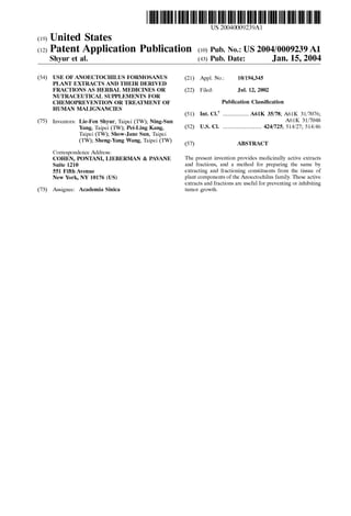 US 20040009239A1
(19) United States
(12) Patent Application Publication (10) Pub. No.: US 2004/0009239 A1
Shyur et al. (43) Pub. Date: Jan. 15, 2004
(54)
(75)
(73)
USE OF ANOECTOCHILUS FORMOSANUS
PLANT EXTRACTS AND THEIR DERIVED
FRACTIONS AS HERBAL MEDICINES OR
NUTRACEUTICAL SUPPLEMENTS FOR
CHEMOPREVENTION OR TREATMENT OF
HUMAN MALIGNANCIES
Inventors: Lie-Fen Shyur; Taipei (TW); Ning-Sun
Yang; Taipei (TW); Pei-Ling Kang;
Taipei (TW); Show-Jane Sun; Taipei
(TW); Sheng-Yang Wang; Taipei (TW)
Correspondence Address:
COHEN, PONTANI, LIEBERMAN & PAVANE
Suite 1210
551 Fifth Avenue
New York, NY 10176 (US)
Assignee: Academia Sinica
(21)
(22)
(51)
(52)
(57)
Appl. No.: 10/194,345
Filed: Jul. 12, 2002
Publication Classi?cation
Int. C1.7 .....................A61K 35/78; A61K 31/7076;
A61K 31/7048
US. Cl. ............................. .. 424/725; 514/27; 514/46
ABSTRACT
The present invention provides medicinally active extracts
and fractions; and a method for preparing the same by
extracting and fractioning constituents from the tissue of
plant components of the Anoectochilus family. These active
extracts and fractions are useful for preventing or inhibiting
tumor groWth.
 