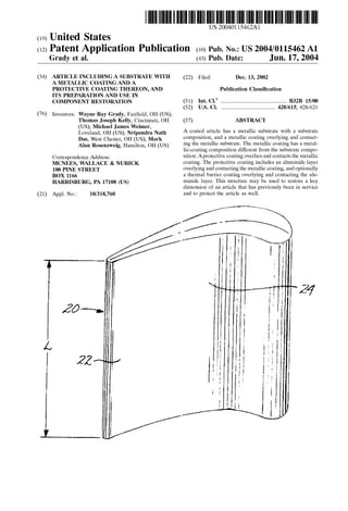 US 2004O115462A1
(19) United States
(12) Patent Application Publication (10) Pub. No.: US2004/0115462A1
Grady et al. (43) Pub. Date: Jun. 17, 2004
(54) ARTICLE INCLUDING ASUBSTRATE WITH (22) Filed: Dec. 13, 2002
A METALLIC COATING AND A
PROTECTIVE COATING THEREON, AND Publication Classification
ITS PREPARATION AND USE IN
COMPONENT RESTORATION (51) Int. Cl." ..................................................... B32B 15/00
(52) U.S. Cl. ............................................ 428/615; 428/621
(76) Inventors: Wayne Ray Grady, Fairfield, OH (US);
Thomas Joseph Kelly, Cincinnati, OH (57) ABSTRACT
(US); Michael James Weimer,
Loveland, OH (US); Nripendra Nath A coated article has a metallic substrate with a Substrate
Das, West Chester, OH (US); Mark composition, and a metallic coating overlying and contact
Alan Rosenzweig, Hamilton, OH (US) ing the metallic Substrate. The metallic coating has a metal
lic-coating composition different from the Substrate compo
Correspondence Address: Sition.Aprotective coatingoverlies andcontactsthe metallic
MCNEES, WALLACE & NURICK coating. The protective coating includes an aluminide layer
100 PINE STREET overlyingandcontactingthe metallic coating, and optionally
BOX 1166 a thermal barrier coating overlying and contacting the alu
HARRISBURG, PA 17108 (US) minide layer. This structure may be used to restore a key
dimension of an article that has previously been in Service
(21) Appl. No.: 10/318,760 and to protect the article as well.
 