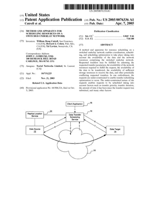 US 20050076336A1 
(19) United States 
(12) Patent Application Publication (10) Pub. No.: US 2005/0076336 A1 
Cutrell et al. (43) Pub. Date: Apr. 7, 2005 
(54) 
(75) 
(73) 
(21) 
(22) 
(60) 
METHOD AND APPARATUS FOR 
SCHEDULING RESOURCES ON A 
SWITCHED UNDERLAY NETWORK 
Inventors: William Doug Cutrell, San Francisco, 
CA (US); Howard J. Cohen, Palo Alto, 
CA (US); Tal Lavian, Sunnyvale, CA 
(Us) 
Correspondence Address: 
JOHN C. GORECKI, ESQ. 
180 HEMLOCK HILL ROAD 
CARLISLE, MA 01741 (US) 
Assignee: Nortel Networks Limited, St. Laurent 
(CA) 
Appl. No.: 10/719,225 
Filed: Nov. 21, 2003 
Related US. Application Data 
Provisional application No. 60/508,524, ?led on Oct. 
3, 2003. 
Publication Classi?cation 
(51) Int. Cl? ..................................................... .. G06F 9/46 
(52) U.S. c1. ............................................................ ..718/100 
(57) ABSTRACT 
A method and apparatus for resource scheduling on a 
switched underlay network enables coordination, schedul 
ing, and scheduling optimization to take place taking into 
account the availability of the data and the network 
resources comprising the switched underlay network. 
Requested transfers may be ful?lled by assessing the 
requested transfer parameters, the availability of the network 
resources required to ful?ll the request, the availability of 
the data to be transferred, the availability of suf?cient 
storage resources to receive the data, and other potentially 
con?icting requested transfers. In one embodiment, the 
requests are under-constrained to enable transfer scheduling 
optimization to occur. The under-constrained nature of the 
requests enables requests to be scheduled taking into 
account factors such as transfer priority, transfer duration, 
the amount of time it has been since the transfer request was 
submitted, and many other factors. 
Client Application 16 
l 
0 1 10 
_ V 
Replgaer towcea tlon DaStcah eTdrualnisnfge r 
/ Service 
5 i + 6 / 4 3 7 Data Source 2 Data Target 
2 l4_ 
5 
18 
 