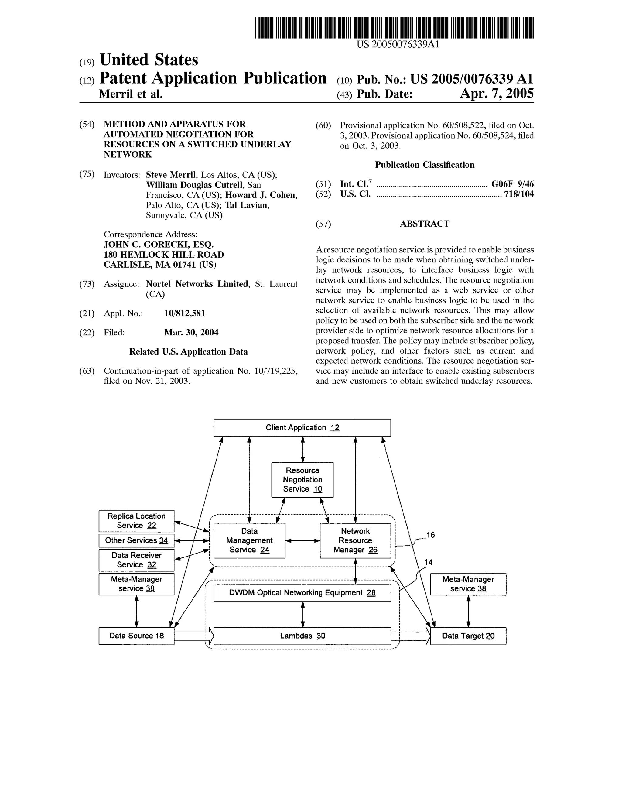 US 20050076339A1 
(19) United States 
(12) Patent Application Publication (10) Pub. No.: US 2005/0076339 A1 
Merril et al. (43) Pub. Date: Apr. 7, 2005 
(54) METHOD AND APPARATUS FOR 
AUTOMATED NEGOTIATION FOR 
RESOURCES ON A SWITCHED UNDERLAY 
NETWORK 
(75) Inventors: Steve Merril, Los Altos, CA (US); 
William Douglas Cutrell, San 
Francisco, CA (US); Howard J. Cohen, 
Palo Alto, CA (US); Tal Lavian, 
Sunnyvale, CA (US) 
Correspondence Address: 
JOHN C. GORECKI, ESQ. 
180 HEMLOCK HILL ROAD 
CARLISLE, MA 01741 (US) 
(73) Assignee: Nortel Networks Limited, St. Laurent 
(CA) 
(21) 
(22) 
Appl. No.: 10/812,581 
Filed: Mar. 30, 2004 
Related U.S. Application Data 
(63) Continuation-in-part of application No. 10/719,225, 
?led on Nov. 21, 2003. 
(60) Provisional application No. 60/508,522, ?led on Oct. 
3, 2003. Provisional application No. 60/508,524, ?led 
on Oct. 3, 2003. 
Publication Classi?cation 
Int. Cl.7 ..................................................... .. G06F 9/46 
U.S. Cl. ............................................................ .. 718/104 
(51) 
(52) 
(57) ABSTRACT 
Aresource negotiation service is provided to enable business 
logic decisions to be made when obtaining switched under 
lay network resources, to interface business logic with 
network conditions and schedules. The resource negotiation 
service may be implemented as a web service or other 
network service to enable business logic to be used in the 
selection of available network resources. This may allow 
policy to be used on both the subscriber side and the network 
provider side to optimize network resource allocations for a 
proposed transfer. The policy may include subscriber policy, 
network policy, and other factors such as current and 
expected network conditions. The resource negotiation ser 
vice may include an interface to enable existing subscribers 
and new customers to obtain switched underlay resources. 
Client Application 2 
M 
V 
Resource 
Negotiation 
Service _1_l_ 
— Dait a i * Net‘wi ork i 16 
Other Services 3_4 Management = : Resource i 
. Service _2_4 Manager 15 1 
Data Receiver I: 
Service 2 A ’ 14 
Meta-Manager  Meta-Manager 
service 3 
i 
DWDM Optical Networking Equipment Q I ‘ service g 
l 
A 
I 
Data Source E 
1 
l: JQData TarQget 2Q 
 
