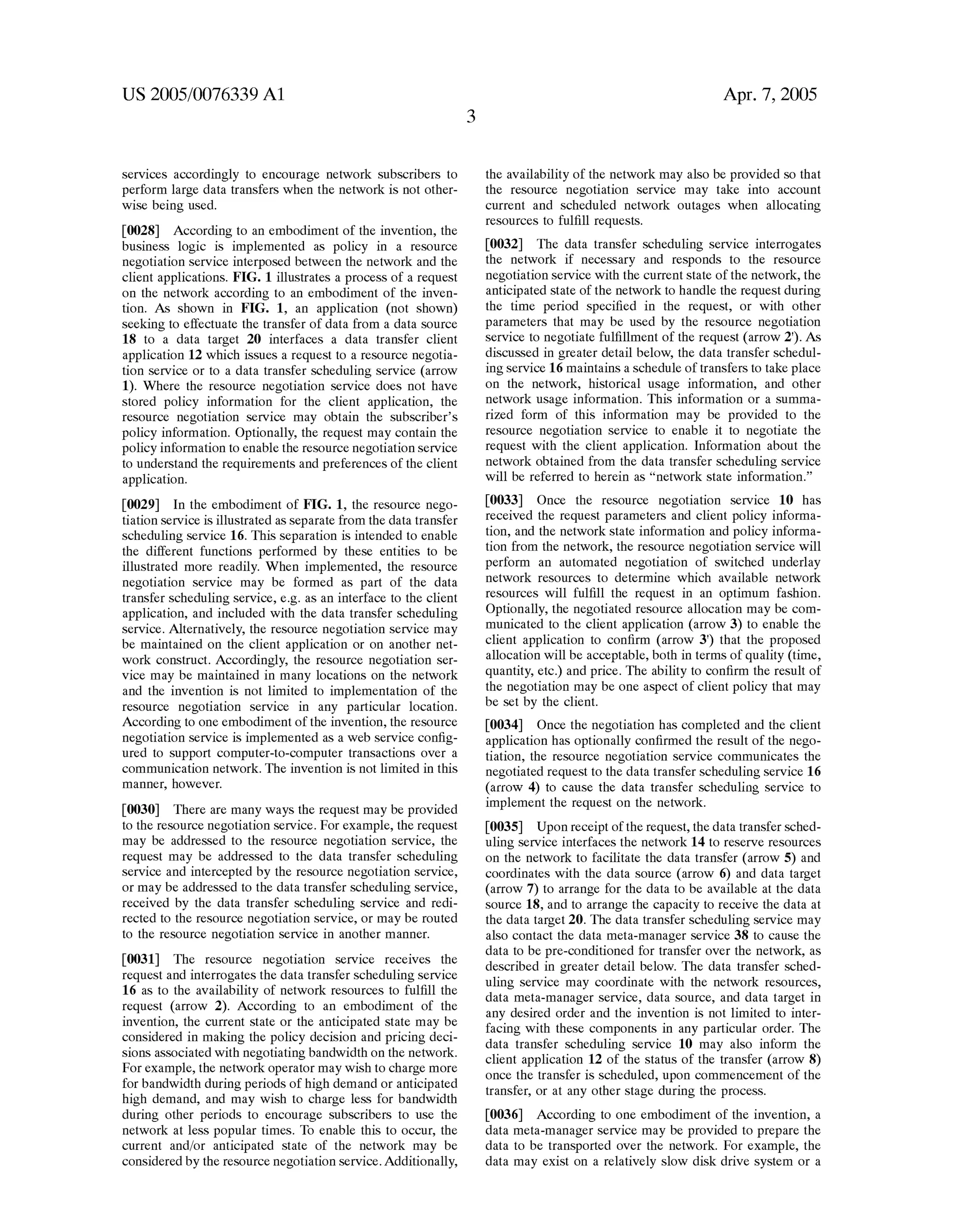 US 2005/0076339 A1 
services accordingly to encourage network subscribers to 
perform large data transfers When the netWork is not other 
Wise being used. 
[0028] According to an embodiment of the invention, the 
business logic is implemented as policy in a resource 
negotiation service interposed betWeen the netWork and the 
client applications. FIG. 1 illustrates a process of a request 
on the netWork according to an embodiment of the inven 
tion. As shoWn in FIG. 1, an application (not shoWn) 
seeking to effectuate the transfer of data from a data source 
18 to a data target 20 interfaces a data transfer client 
application 12 Which issues a request to a resource negotia 
tion service or to a data transfer scheduling service (arroW 
1). Where the resource negotiation service does not have 
stored policy information for the client application, the 
resource negotiation service may obtain the subscriber’s 
policy information. Optionally, the request may contain the 
policy information to enable the resource negotiation service 
to understand the requirements and preferences of the client 
application. 
[0029] In the embodiment of FIG. 1, the resource nego 
tiation service is illustrated as separate from the data transfer 
scheduling service 16. This separation is intended to enable 
the different functions performed by these entities to be 
illustrated more readily. When implemented, the resource 
negotiation service may be formed as part of the data 
transfer scheduling service, eg as an interface to the client 
application, and included With the data transfer scheduling 
service. Alternatively, the resource negotiation service may 
be maintained on the client application or on another net 
Work construct. Accordingly, the resource negotiation ser 
vice may be maintained in many locations on the netWork 
and the invention is not limited to implementation of the 
resource negotiation service in any particular location. 
According to one embodiment of the invention, the resource 
negotiation service is implemented as a Web service con?g 
ured to support computer-to-computer transactions over a 
communication netWork. The invention is not limited in this 
manner, hoWever. 
[0030] There are many Ways the request may be provided 
to the resource negotiation service. For example, the request 
may be addressed to the resource negotiation service, the 
request may be addressed to the data transfer scheduling 
service and intercepted by the resource negotiation service, 
or may be addressed to the data transfer scheduling service, 
received by the data transfer scheduling service and redi 
rected to the resource negotiation service, or may be routed 
to the resource negotiation service in another manner. 
[0031] The resource negotiation service receives the 
request and interrogates the data transfer scheduling service 
16 as to the availability of netWork resources to ful?ll the 
request (arroW 2). According to an embodiment of the 
invention, the current state or the anticipated state may be 
considered in making the policy decision and pricing deci 
sions associated With negotiating bandWidth on the netWork. 
For example, the netWork operator may Wish to charge more 
for bandWidth during periods of high demand or anticipated 
high demand, and may Wish to charge less for bandWidth 
during other periods to encourage subscribers to use the 
netWork at less popular times. To enable this to occur, the 
current and/or anticipated state of the netWork may be 
considered by the resource negotiation service. Additionally, 
Apr. 7, 2005 
the availability of the netWork may also be provided so that 
the resource negotiation service may take into account 
current and scheduled netWork outages When allocating 
resources to ful?ll requests. 
[0032] The data transfer scheduling service interrogates 
the netWork if necessary and responds to the resource 
negotiation service With the current state of the netWork, the 
anticipated state of the netWork to handle the request during 
the time period speci?ed in the request, or With other 
parameters that may be used by the resource negotiation 
service to negotiate ful?llment of the request (arroW 2‘). As 
discussed in greater detail beloW, the data transfer schedul 
ing service 16 maintains a schedule of transfers to take place 
on the netWork, historical usage information, and other 
netWork usage information. This information or a summa 
riZed form of this information may be provided to the 
resource negotiation service to enable it to negotiate the 
request With the client application. Information about the 
netWork obtained from the data transfer scheduling service 
Will be referred to herein as “network state information.” 
[0033] Once the resource negotiation service 10 has 
received the request parameters and client policy informa 
tion, and the netWork state information and policy informa 
tion from the netWork, the resource negotiation service Will 
perform an automated negotiation of sWitched underlay 
netWork resources to determine Which available netWork 
resources Will ful?ll the request in an optimum fashion. 
Optionally, the negotiated resource allocation may be com 
municated to the client application (arroW 3) to enable the 
client application to con?rm (arroW 3‘) that the proposed 
allocation Will be acceptable, both in terms of quality (time, 
quantity, etc.) and price. The ability to con?rm the result of 
the negotiation may be one aspect of client policy that may 
be set by the client. 
[0034] Once the negotiation has completed and the client 
application has optionally con?rmed the result of the nego 
tiation, the resource negotiation service communicates the 
negotiated request to the data transfer scheduling service 16 
(arrow 4) to cause the data transfer scheduling service to 
implement the request on the netWork. 
[0035] Upon receipt of the request, the data transfer sched 
uling service interfaces the netWork 14 to reserve resources 
on the netWork to facilitate the data transfer (arroW 5) and 
coordinates With the data source (arroW 6) and data target 
(arroW 7) to arrange for the data to be available at the data 
source 18, and to arrange the capacity to receive the data at 
the data target 20. The data transfer scheduling service may 
also contact the data meta-manager service 38 to cause the 
data to be pre-conditioned for transfer over the netWork, as 
described in greater detail beloW. The data transfer sched 
uling service may coordinate With the netWork resources, 
data meta-manager service, data source, and data target in 
any desired order and the invention is not limited to inter 
facing With these components in any particular order. The 
data transfer scheduling service 10 may also inform the 
client application 12 of the status of the transfer (arroW 8) 
once the transfer is scheduled, upon commencement of the 
transfer, or at any other stage during the process. 
[0036] According to one embodiment of the invention, a 
data meta-manager service may be provided to prepare the 
data to be transported over the netWork. For eXample, the 
data may eXist on a relatively sloW disk drive system or a 
 