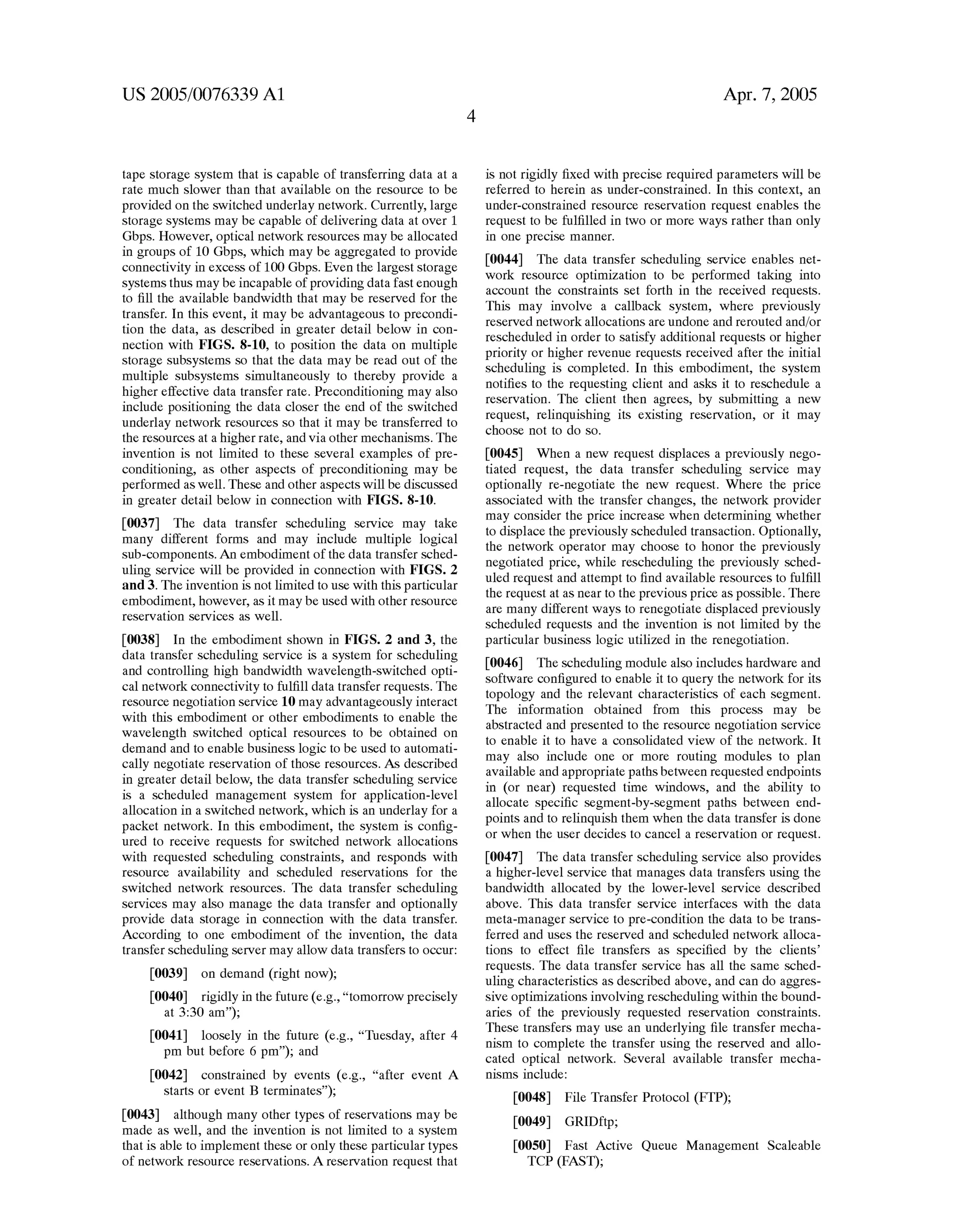 US 2005/0076339 A1 
tape storage system that is capable of transferring data at a 
rate much sloWer than that available on the resource to be 
provided on the sWitched underlay netWork. Currently, large 
storage systems may be capable of delivering data at over 1 
Gbps. HoWever, optical netWork resources may be allocated 
in groups of 10 Gbps, Which may be aggregated to provide 
connectivity in eXcess of 100 Gbps. Even the largest storage 
systems thus may be incapable of providing data fast enough 
to ?ll the available bandWidth that may be reserved for the 
transfer. In this event, it may be advantageous to precondi 
tion the data, as described in greater detail beloW in con 
nection With FIGS. 8-10, to position the data on multiple 
storage subsystems so that the data may be read out of the 
multiple subsystems simultaneously to thereby provide a 
higher effective data transfer rate. Preconditioning may also 
include positioning the data closer the end of the sWitched 
underlay netWork resources so that it may be transferred to 
the resources at a higher rate, and via other mechanisms. The 
invention is not limited to these several eXamples of pre 
conditioning, as other aspects of preconditioning may be 
performed as Well. These and other aspects Will be discussed 
in greater detail beloW in connection With FIGS. 8-10. 
[0037] The data transfer scheduling service may take 
many different forms and may include multiple logical 
sub-components. An embodiment of the data transfer sched 
uling service Will be provided in connection With FIGS. 2 
and 3. The invention is not limited to use With this particular 
embodiment, hoWever, as it may be used With other resource 
reservation services as Well. 
[0038] In the embodiment shoWn in FIGS. 2 and 3, the 
data transfer scheduling service is a system for scheduling 
and controlling high bandWidth Wavelength-sWitched opti 
cal netWork connectivity to ful?ll data transfer requests. The 
resource negotiation service 10 may advantageously interact 
With this embodiment or other embodiments to enable the 
Wavelength sWitched optical resources to be obtained on 
demand and to enable business logic to be used to automati 
cally negotiate reservation of those resources. As described 
in greater detail beloW, the data transfer scheduling service 
is a scheduled management system for application-level 
allocation in a sWitched netWork, Which is an underlay for a 
packet netWork. In this embodiment, the system is con?g 
ured to receive requests for sWitched netWork allocations 
With requested scheduling constraints, and responds With 
resource availability and scheduled reservations for the 
sWitched netWork resources. The data transfer scheduling 
services may also manage the data transfer and optionally 
provide data storage in connection With the data transfer. 
According to one embodiment of the invention, the data 
transfer scheduling server may alloW data transfers to occur: 
[0039] on demand (right noW); 
[0040] rigidly in the future (e.g., “tomorroW precisely 
at 3:30 am”); 
[0041] loosely in the future (e.g., “Tuesday, after 4 
pm but before 6 pm”); and 
[0042] constrained by events (e.g., “after event A 
starts or event B terminates”); 
[0043] although many other types of reservations may be 
made as Well, and the invention is not limited to a system 
that is able to implement these or only these particular types 
of netWork resource reservations. A reservation request that 
Apr. 7, 2005 
is not rigidly ?xed With precise required parameters Will be 
referred to herein as under-constrained. In this conteXt, an 
under-constrained resource reservation request enables the 
request to be ful?lled in tWo or more Ways rather than only 
in one precise manner. 
[0044] The data transfer scheduling service enables net 
Work resource optimiZation to be performed taking into 
account the constraints set forth in the received requests. 
This may involve a callback system, Where previously 
reserved netWork allocations are undone and rerouted and/or 
rescheduled in order to satisfy additional requests or higher 
priority or higher revenue requests received after the initial 
scheduling is completed. In this embodiment, the system 
noti?es to the requesting client and asks it to reschedule a 
reservation. The client then agrees, by submitting a neW 
request, relinquishing its eXisting reservation, or it may 
choose not to do so. 
[0045] When a neW request displaces a previously nego 
tiated request, the data transfer scheduling service may 
optionally re-negotiate the neW request. Where the price 
associated With the transfer changes, the netWork provider 
may consider the price increase When determining Whether 
to displace the previously scheduled transaction. Optionally, 
the netWork operator may choose to honor the previously 
negotiated price, While rescheduling the previously sched 
uled request and attempt to ?nd available resources to ful?ll 
the request at as near to the previous price as possible. There 
are many different Ways to renegotiate displaced previously 
scheduled requests and the invention is not limited by the 
particular business logic utiliZed in the renegotiation. 
[0046] The scheduling module also includes hardWare and 
softWare con?gured to enable it to query the netWork for its 
topology and the relevant characteristics of each segment. 
The information obtained from this process may be 
abstracted and presented to the resource negotiation service 
to enable it to have a consolidated vieW of the netWork. It 
may also include one or more routing modules to plan 
available and appropriate paths betWeen requested endpoints 
in (or near) requested time WindoWs, and the ability to 
allocate speci?c segment-by-segment paths betWeen end 
points and to relinquish them When the data transfer is done 
or When the user decides to cancel a reservation or request. 
[0047] The data transfer scheduling service also provides 
a higher-level service that manages data transfers using the 
bandWidth allocated by the loWer-level service described 
above. This data transfer service interfaces With the data 
meta-manager service to pre-condition the data to be trans 
ferred and uses the reserved and scheduled netWork alloca 
tions to effect ?le transfers as speci?ed by the clients’ 
requests. The data transfer service has all the same sched 
uling characteristics as described above, and can do aggres 
sive optimiZations involving rescheduling Within the bound 
aries of the previously requested reservation constraints. 
These transfers may use an underlying ?le transfer mecha 
nism to complete the transfer using the reserved and allo 
cated optical netWork. Several available transfer mecha 
nisms include: 
[0048] File Transfer Protocol (FTP); 
[0049] GRIDftp; 
[0050] Fast Active Queue Management Scaleable 
TCP (FAST); 
 