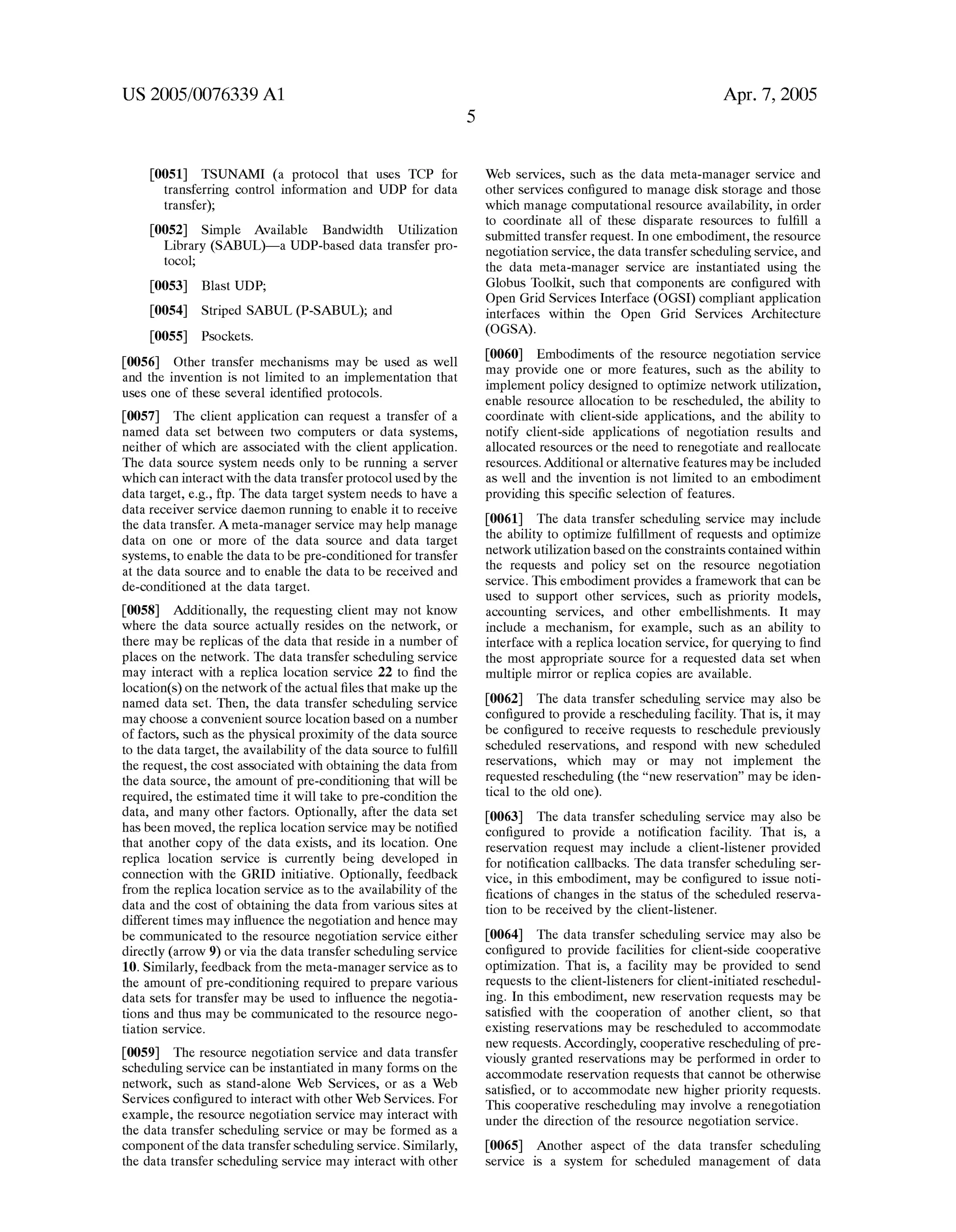 US 2005/0076339 A1 
[0051] TSUNAMI (a protocol that uses TCP for 
transferring control information and UDP for data 
transfer); 
[0052] Simple Available Bandwidth UtiliZation 
Library (SABUL)—a UDP-based data transfer pro 
tocol; 
[0053] Blast UDP; 
[0054] Striped SABUL (P-SABUL); and 
[0055] Psockets. 
[0056] Other transfer mechanisms may be used as Well 
and the invention is not limited to an implementation that 
uses one of these several identi?ed protocols. 
[0057] The client application can request a transfer of a 
named data set betWeen tWo computers or data systems, 
neither of Which are associated With the client application. 
The data source system needs only to be running a server 
Which can interact With the data transfer protocol used by the 
data target, e.g., ftp. The data target system needs to have a 
data receiver service daemon running to enable it to receive 
the data transfer. A meta-manager service may help manage 
data on one or more of the data source and data target 
systems, to enable the data to be pre-conditioned for transfer 
at the data source and to enable the data to be received and 
de-conditioned at the data target. 
[0058] Additionally, the requesting client may not knoW 
Where the data source actually resides on the netWork, or 
there may be replicas of the data that reside in a number of 
places on the netWork. The data transfer scheduling service 
may interact With a replica location service 22 to ?nd the 
location(s) on the netWork of the actual ?les that make up the 
named data set. Then, the data transfer scheduling service 
may choose a convenient source location based on a number 
of factors, such as the physical proximity of the data source 
to the data target, the availability of the data source to ful?ll 
the request, the cost associated With obtaining the data from 
the data source, the amount of pre-conditioning that Will be 
required, the estimated time it Will take to pre-condition the 
data, and many other factors. Optionally, after the data set 
has been moved, the replica location service may be noti?ed 
that another copy of the data eXists, and its location. One 
replica location service is currently being developed in 
connection With the GRID initiative. Optionally, feedback 
from the replica location service as to the availability of the 
data and the cost of obtaining the data from various sites at 
different times may in?uence the negotiation and hence may 
be communicated to the resource negotiation service either 
directly (arroW 9) or via the data transfer scheduling service 
10. Similarly, feedback from the meta-manager service as to 
the amount of pre-conditioning required to prepare various 
data sets for transfer may be used to in?uence the negotia 
tions and thus may be communicated to the resource nego 
tiation service. 
[0059] The resource negotiation service and data transfer 
scheduling service can be instantiated in many forms on the 
netWork, such as stand-alone Web Services, or as a Web 
Services con?gured to interact With other Web Services. For 
eXample, the resource negotiation service may interact With 
the data transfer scheduling service or may be formed as a 
component of the data transfer scheduling service. Similarly, 
the data transfer scheduling service may interact With other 
Apr. 7, 2005 
Web services, such as the data meta-manager service and 
other services con?gured to manage disk storage and those 
Which manage computational resource availability, in order 
to coordinate all of these disparate resources to ful?ll a 
submitted transfer request. In one embodiment, the resource 
negotiation service, the data transfer scheduling service, and 
the data meta-manager service are instantiated using the 
Globus Toolkit, such that components are con?gured With 
Open Grid Services Interface (OGSI) compliant application 
interfaces Within the Open Grid Services Architecture 
(OGSA). 
[0060] Embodiments of the resource negotiation service 
may provide one or more features, such as the ability to 
implement policy designed to optimiZe netWork utiliZation, 
enable resource allocation to be rescheduled, the ability to 
coordinate With client-side applications, and the ability to 
notify client-side applications of negotiation results and 
allocated resources or the need to renegotiate and reallocate 
resources. Additional or alternative features may be included 
as Well and the invention is not limited to an embodiment 
providing this speci?c selection of features. 
[0061] The data transfer scheduling service may include 
the ability to optimiZe ful?llment of requests and optimiZe 
netWork utiliZation based on the constraints contained Within 
the requests and policy set on the resource negotiation 
service. This embodiment provides a frameWork that can be 
used to support other services, such as priority models, 
accounting services, and other embellishments. It may 
include a mechanism, for eXample, such as an ability to 
interface With a replica location service, for querying to ?nd 
the most appropriate source for a requested data set When 
multiple mirror or replica copies are available. 
[0062] The data transfer scheduling service may also be 
con?gured to provide a rescheduling facility. That is, it may 
be con?gured to receive requests to reschedule previously 
scheduled reservations, and respond With neW scheduled 
reservations, Which may or may not implement the 
requested rescheduling (the “neW reservation” may be iden 
tical to the old one). 
[0063] The data transfer scheduling service may also be 
con?gured to provide a noti?cation facility. That is, a 
reservation request may include a client-listener provided 
for noti?cation callbacks. The data transfer scheduling ser 
vice, in this embodiment, may be con?gured to issue noti 
?cations of changes in the status of the scheduled reserva 
tion to be received by the client-listener. 
[0064] The data transfer scheduling service may also be 
con?gured to provide facilities for client-side cooperative 
optimiZation. That is, a facility may be provided to send 
requests to the client-listeners for client-initiated reschedul 
ing. In this embodiment, neW reservation requests may be 
satis?ed With the cooperation of another client, so that 
eXisting reservations may be rescheduled to accommodate 
neW requests. Accordingly, cooperative rescheduling of pre 
viously granted reservations may be performed in order to 
accommodate reservation requests that cannot be otherWise 
satis?ed, or to accommodate neW higher priority requests. 
This cooperative rescheduling may involve a renegotiation 
under the direction of the resource negotiation service. 
[0065] Another aspect of the data transfer scheduling 
service is a system for scheduled management of data 
 
