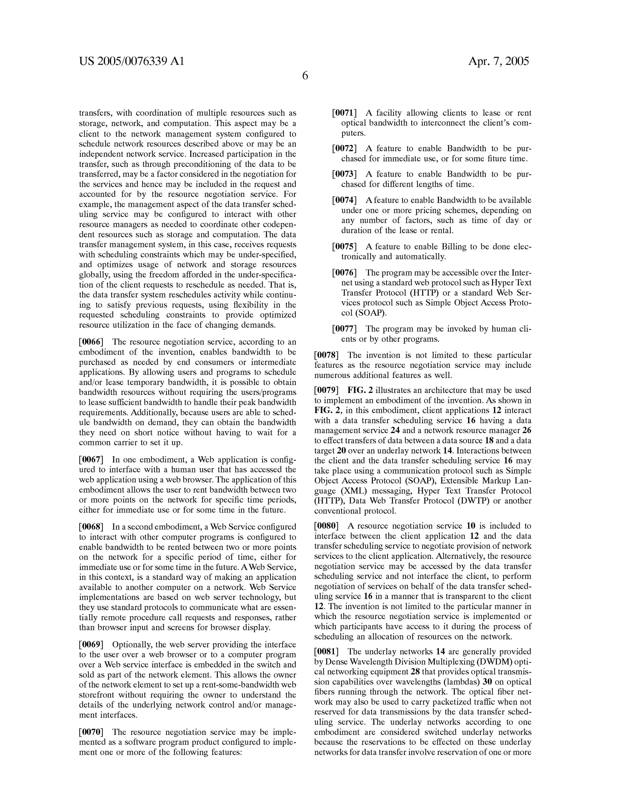 US 2005/0076339 A1 
transfers, With coordination of multiple resources such as 
storage, network, and computation. This aspect may be a 
client to the netWork management system con?gured to 
schedule netWork resources described above or may be an 
independent netWork service. Increased participation in the 
transfer, such as through preconditioning of the data to be 
transferred, may be a factor considered in the negotiation for 
the services and hence may be included in the request and 
accounted for by the resource negotiation service. For 
example, the management aspect of the data transfer sched 
uling service may be con?gured to interact With other 
resource managers as needed to coordinate other codepen 
dent resources such as storage and computation. The data 
transfer management system, in this case, receives requests 
With scheduling constraints Which may be under-speci?ed, 
and optimiZes usage of netWork and storage resources 
globally, using the freedom afforded in the under-speci?ca 
tion of the client requests to reschedule as needed. That is, 
the data transfer system reschedules activity While continu 
ing to satisfy previous requests, using ?exibility in the 
requested scheduling constraints to provide optimiZed 
resource utiliZation in the face of changing demands. 
[0066] The resource negotiation service, according to an 
embodiment of the invention, enables bandWidth to be 
purchased as needed by end consumers or intermediate 
applications. By alloWing users and programs to schedule 
and/or lease temporary bandWidth, it is possible to obtain 
bandWidth resources Without requiring the users/programs 
to lease suf?cient bandWidth to handle their peak bandWidth 
requirements. Additionally, because users are able to sched 
ule bandWidth on demand, they can obtain the bandWidth 
they need on short notice Without having to Wait for a 
common carrier to set it up. 
[0067] In one embodiment, a Web application is con?g 
ured to interface With a human user that has accessed the 
Web application using a Web broWser. The application of this 
embodiment alloWs the user to rent bandWidth betWeen tWo 
or more points on the netWork for speci?c time periods, 
either for immediate use or for some time in the future. 
[0068] In a second embodiment, a Web Service con?gured 
to interact With other computer programs is con?gured to 
enable bandWidth to be rented betWeen tWo or more points 
on the netWork for a speci?c period of time, either for 
immediate use or for some time in the future. AWeb Service, 
in this context, is a standard Way of making an application 
available to another computer on a netWork. Web Service 
implementations are based on Web server technology, but 
they use standard protocols to communicate What are essen 
tially remote procedure call requests and responses, rather 
than broWser input and screens for broWser display. 
[0069] Optionally, the Web server providing the interface 
to the user over a Web broWser or to a computer program 
over a Web service interface is embedded in the sWitch and 
sold as part of the netWork element. This alloWs the oWner 
of the netWork element to set up a rent-some-bandWidth Web 
storefront Without requiring the oWner to understand the 
details of the underlying netWork control and/or manage 
ment interfaces. 
[0070] The resource negotiation service may be imple 
mented as a softWare program product con?gured to imple 
ment one or more of the folloWing features: 
Apr. 7, 2005 
[0071] A facility alloWing clients to lease or rent 
optical bandWidth to interconnect the client’s com 
puters. 
[0072] A feature to enable BandWidth to be pur 
chased for immediate use, or for some ?ture time. 
[0073] A feature to enable BandWidth to be pur 
chased for different lengths of time. 
[0074] Afeature to enable BandWidth to be available 
under one or more pricing schemes, depending on 
any number of factors, such as time of day or 
duration of the lease or rental. 
[0075] A feature to enable Billing to be done elec 
tronically and automatically. 
[0076] The program may be accessible over the Inter 
net using a standard Web protocol such as Hyper Text 
Transfer Protocol (HTTP) or a standard Web Ser 
vices protocol such as Simple Object Access Proto 
col (SOAP). 
[0077] The program may be invoked by human cli 
ents or by other programs. 
[0078] The invention is not limited to these particular 
features as the resource negotiation service may include 
numerous additional features as Well. 
[0079] FIG. 2 illustrates an architecture that may be used 
to implement an embodiment of the invention. As shown in 
FIG. 2, in this embodiment, client applications 12 interact 
With a data transfer scheduling service 16 having a data 
management service 24 and a netWork resource manager 26 
to effect transfers of data betWeen a data source 18 and a data 
target 20 over an underlay netWork 14. Interactions betWeen 
the client and the data transfer scheduling service 16 may 
take place using a communication protocol such as Simple 
Object Access Protocol (SOAP), Extensible Markup Lan 
guage (XML) messaging, Hyper Text Transfer Protocol 
(HTTP), Data Web Transfer Protocol (DWTP) or another 
conventional protocol. 
[0080] A resource negotiation service 10 is included to 
interface betWeen the client application 12 and the data 
transfer scheduling service to negotiate provision of netWork 
services to the client application. Alternatively, the resource 
negotiation service may be accessed by the data transfer 
scheduling service and not interface the client, to perform 
negotiation of services on behalf of the data transfer sched 
uling service 16 in a manner that is transparent to the client 
12. The invention is not limited to the particular manner in 
Which the resource negotiation service is implemented or 
Which participants have access to it during the process of 
scheduling an allocation of resources on the netWork. 
[0081] The underlay netWorks 14 are generally provided 
by Dense Wavelength Division Multiplexing (DWDM) opti 
cal netWorking equipment 28 that provides optical transmis 
sion capabilities over Wavelengths (lambdas) 30 on optical 
?bers running through the netWork. The optical ?ber net 
Work may also be used to carry packetiZed traf?c When not 
reserved for data transmissions by the data transfer sched 
uling service. The underlay netWorks according to one 
embodiment are considered sWitched underlay netWorks 
because the reservations to be effected on these underlay 
netWorks for data transfer involve reservation of one or more 
 