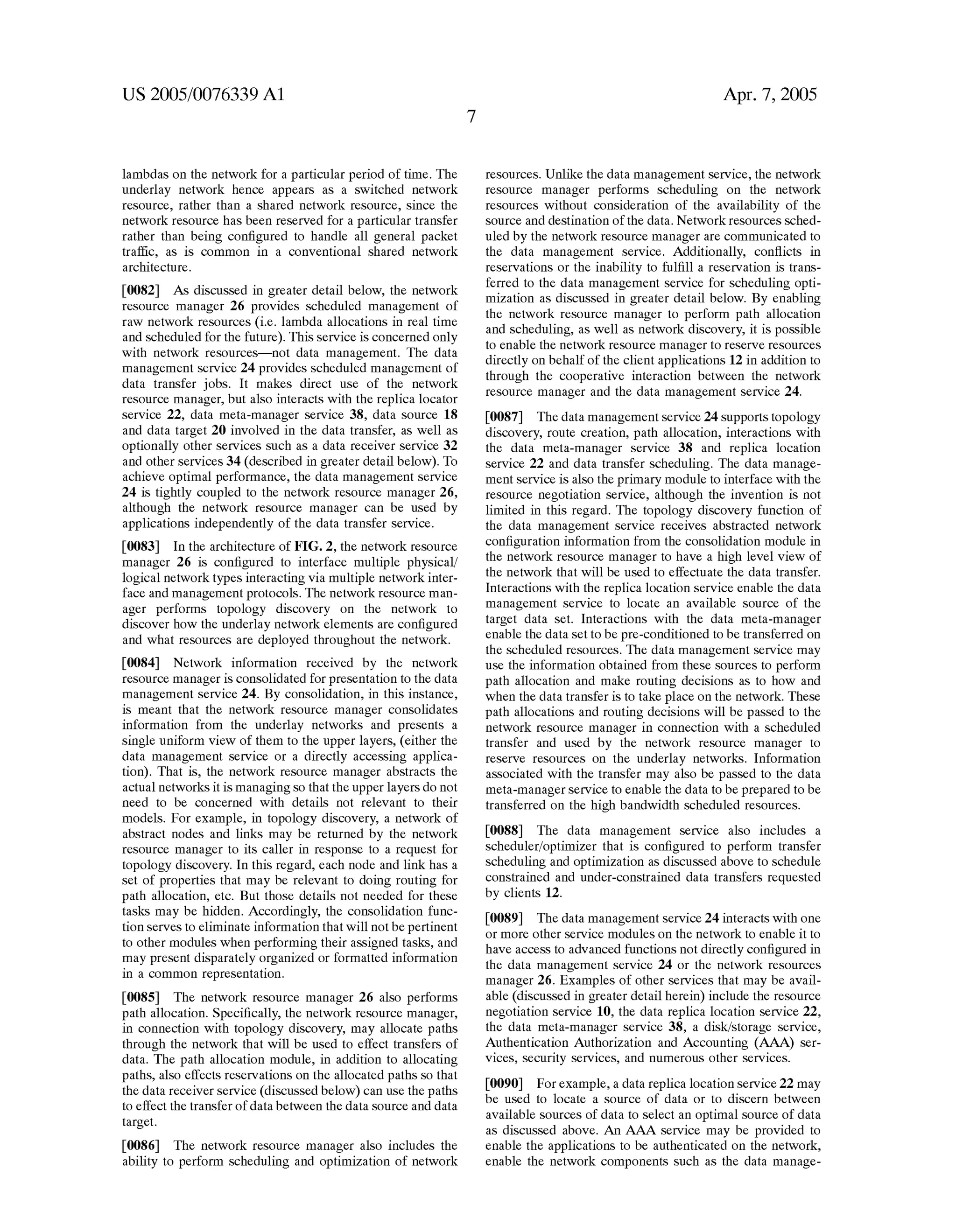 US 2005/0076339 A1 
lambdas on the network for a particular period of time. The 
underlay network hence appears as a switched network 
resource, rather than a shared network resource, since the 
network resource has been reserved for a particular transfer 
rather than being con?gured to handle all general packet 
traf?c, as is common in a conventional shared network 
architecture. 
[0082] As discussed in greater detail below, the network 
resource manager 26 provides scheduled management of 
raw network resources (ie lambda allocations in real time 
and scheduled for the future). This service is concerned only 
with network resources—not data management. The data 
management service 24 provides scheduled management of 
data transfer jobs. It makes direct use of the network 
resource manager, but also interacts with the replica locator 
service 22, data meta-manager service 38, data source 18 
and data target 20 involved in the data transfer, as well as 
optionally other services such as a data receiver service 32 
and other services 34 (described in greater detail below). To 
achieve optimal performance, the data management service 
24 is tightly coupled to the network resource manager 26, 
although the network resource manager can be used by 
applications independently of the data transfer service. 
[0083] In the architecture of FIG. 2, the network resource 
manager 26 is con?gured to interface multiple physical/ 
logical network types interacting via multiple network inter 
face and management protocols. The network resource man 
ager performs topology discovery on the network to 
discover how the underlay network elements are con?gured 
and what resources are deployed throughout the network. 
[0084] Network information received by the network 
resource manager is consolidated for presentation to the data 
management service 24. By consolidation, in this instance, 
is meant that the network resource manager consolidates 
information from the underlay networks and presents a 
single uniform view of them to the upper layers, (either the 
data management service or a directly accessing applica 
tion). That is, the network resource manager abstracts the 
actual networks it is managing so that the upper layers do not 
need to be concerned with details not relevant to their 
models. For eXample, in topology discovery, a network of 
abstract nodes and links may be returned by the network 
resource manager to its caller in response to a request for 
topology discovery. In this regard, each node and link has a 
set of properties that may be relevant to doing routing for 
path allocation, etc. But those details not needed for these 
tasks may be hidden. Accordingly, the consolidation func 
tion serves to eliminate information that will not be pertinent 
to other modules when performing their assigned tasks, and 
may present disparately organiZed or formatted information 
in a common representation. 
[0085] The network resource manager 26 also performs 
path allocation. Speci?cally, the network resource manager, 
in connection with topology discovery, may allocate paths 
through the network that will be used to effect transfers of 
data. The path allocation module, in addition to allocating 
paths, also effects reservations on the allocated paths so that 
the data receiver service (discussed below) can use the paths 
to effect the transfer of data between the data source and data 
target. 
[0086] The network resource manager also includes the 
ability to perform scheduling and optimiZation of network 
Apr. 7, 2005 
resources. Unlike the data management service, the network 
resource manager performs scheduling on the network 
resources without consideration of the availability of the 
source and destination of the data. Network resources sched 
uled by the network resource manager are communicated to 
the data management service. Additionally, con?icts in 
reservations or the inability to ful?ll a reservation is trans 
ferred to the data management service for scheduling opti 
miZation as discussed in greater detail below. By enabling 
the network resource manager to perform path allocation 
and scheduling, as well as network discovery, it is possible 
to enable the network resource manager to reserve resources 
directly on behalf of the client applications 12 in addition to 
through the cooperative interaction between the network 
resource manager and the data management service 24. 
[0087] The data management service 24 supports topology 
discovery, route creation, path allocation, interactions with 
the data meta-manager service 38 and replica location 
service 22 and data transfer scheduling. The data manage 
ment service is also the primary module to interface with the 
resource negotiation service, although the invention is not 
limited in this regard. The topology discovery function of 
the data management service receives abstracted network 
con?guration information from the consolidation module in 
the network resource manager to have a high level view of 
the network that will be used to effectuate the data transfer. 
Interactions with the replica location service enable the data 
management service to locate an available source of the 
target data set. Interactions with the data meta-manager 
enable the data set to be pre-conditioned to be transferred on 
the scheduled resources. The data management service may 
use the information obtained from these sources to perform 
path allocation and make routing decisions as to how and 
when the data transfer is to take place on the network. These 
path allocations and routing decisions will be passed to the 
network resource manager in connection with a scheduled 
transfer and used by the network resource manager to 
reserve resources on the underlay networks. Information 
associated with the transfer may also be passed to the data 
meta-manager service to enable the data to be prepared to be 
transferred on the high bandwidth scheduled resources. 
[0088] The data management service also includes a 
scheduler/optimizer that is con?gured to perform transfer 
scheduling and optimiZation as discussed above to schedule 
constrained and under-constrained data transfers requested 
by clients 12. 
[0089] The data management service 24 interacts with one 
or more other service modules on the network to enable it to 
have access to advanced functions not directly con?gured in 
the data management service 24 or the network resources 
manager 26. Examples of other services that may be avail 
able (discussed in greater detail herein) include the resource 
negotiation service 10, the data replica location service 22, 
the data meta-manager service 38, a disk/storage service, 
Authentication AuthoriZation and Accounting ser 
vices, security services, and numerous other services. 
[0090] For eXample, a data replica location service 22 may 
be used to locate a source of data or to discern between 
available sources of data to select an optimal source of data 
as discussed above. An AAA service may be provided to 
enable the applications to be authenticated on the network, 
enable the network components such as the data manage 
 