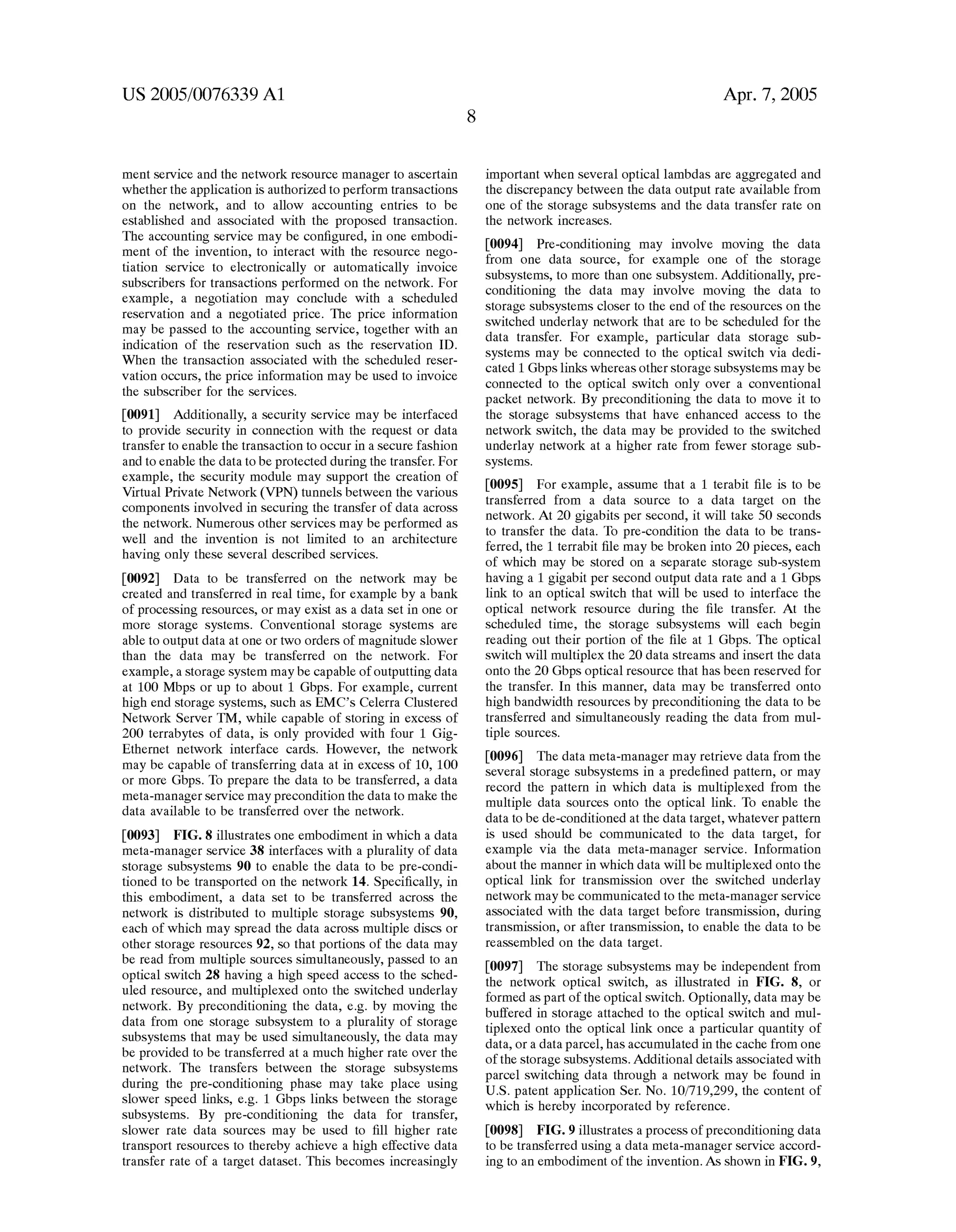 US 2005/0076339 A1 
ment service and the network resource manager to ascertain 
whether the application is authorized to perform transactions 
on the network, and to allow accounting entries to be 
established and associated with the proposed transaction. 
The accounting service may be con?gured, in one embodi 
ment of the invention, to interact with the resource nego 
tiation service to electronically or automatically invoice 
subscribers for transactions performed on the network. For 
example, a negotiation may conclude with a scheduled 
reservation and a negotiated price. The price information 
may be passed to the accounting service, together with an 
indication of the reservation such as the reservation ID. 
When the transaction associated with the scheduled reser 
vation occurs, the price information may be used to invoice 
the subscriber for the services. 
[0091] Additionally, a security service may be interfaced 
to provide security in connection with the request or data 
transfer to enable the transaction to occur in a secure fashion 
and to enable the data to be protected during the transfer. For 
example, the security module may support the creation of 
Virtual Private Network (VPN) tunnels between the various 
components involved in securing the transfer of data across 
the network. Numerous other services may be performed as 
well and the invention is not limited to an architecture 
having only these several described services. 
[0092] Data to be transferred on the network may be 
created and transferred in real time, for example by a bank 
of processing resources, or may exist as a data set in one or 
more storage systems. Conventional storage systems are 
able to output data at one or two orders of magnitude slower 
than the data may be transferred on the network. For 
example, a storage system may be capable of outputting data 
at 100 Mbps or up to about 1 Gbps. For example, current 
high end storage systems, such as EMC’s Celerra Clustered 
Network Server TM, while capable of storing in excess of 
200 terrabytes of data, is only provided with four 1 Gig 
Ethernet network interface cards. However, the network 
may be capable of transferring data at in excess of 10, 100 
or more Gbps. To prepare the data to be transferred, a data 
meta-manager service may precondition the data to make the 
data available to be transferred over the network. 
[0093] FIG. 8 illustrates one embodiment in which a data 
meta-manager service 38 interfaces with a plurality of data 
storage subsystems 90 to enable the data to be pre-condi 
tioned to be transported on the network 14. Speci?cally, in 
this embodiment, a data set to be transferred across the 
network is distributed to multiple storage subsystems 90, 
each of which may spread the data across multiple discs or 
other storage resources 92, so that portions of the data may 
be read from multiple sources simultaneously, passed to an 
optical switch 28 having a high speed access to the sched 
uled resource, and multiplexed onto the switched underlay 
network. By preconditioning the data, eg by moving the 
data from one storage subsystem to a plurality of storage 
subsystems that may be used simultaneously, the data may 
be provided to be transferred at a much higher rate over the 
network. The transfers between the storage subsystems 
during the pre-conditioning phase may take place using 
slower speed links, eg 1 Gbps links between the storage 
subsystems. By pre-conditioning the data for transfer, 
slower rate data sources may be used to ?ll higher rate 
transport resources to thereby achieve a high effective data 
transfer rate of a target dataset. This becomes increasingly 
Apr. 7, 2005 
important when several optical lambdas are aggregated and 
the discrepancy between the data output rate available from 
one of the storage subsystems and the data transfer rate on 
the network increases. 
[0094] Pre-conditioning may involve moving the data 
from one data source, for example one of the storage 
subsystems, to more than one subsystem. Additionally, pre 
conditioning the data may involve moving the data to 
storage subsystems closer to the end of the resources on the 
switched underlay network that are to be scheduled for the 
data transfer. For example, particular data storage sub 
systems may be connected to the optical switch via dedi 
cated 1 Gbps links whereas other storage subsystems may be 
connected to the optical switch only over a conventional 
packet network. By preconditioning the data to move it to 
the storage subsystems that have enhanced access to the 
network switch, the data may be provided to the switched 
underlay network at a higher rate from fewer storage sub 
systems. 
[0095] For example, assume that a 1 terabit ?le is to be 
transferred from a data source to a data target on the 
network. At 20 gigabits per second, it will take 50 seconds 
to transfer the data. To pre-condition the data to be trans 
ferred, the 1 terrabit ?le may be broken into 20 pieces, each 
of which may be stored on a separate storage sub-system 
having a 1 gigabit per second output data rate and a 1 Gbps 
link to an optical switch that will be used to interface the 
optical network resource during the ?le transfer. At the 
scheduled time, the storage subsystems will each begin 
reading out their portion of the ?le at 1 Gbps. The optical 
switch will multiplex the 20 data streams and insert the data 
onto the 20 Gbps optical resource that has been reserved for 
the transfer. In this manner, data may be transferred onto 
high bandwidth resources by preconditioning the data to be 
transferred and simultaneously reading the data from mul 
tiple sources. 
[0096] The data meta-manager may retrieve data from the 
several storage subsystems in a prede?ned pattern, or may 
record the pattern in which data is multiplexed from the 
multiple data sources onto the optical link. To enable the 
data to be de-conditioned at the data target, whatever pattern 
is used should be communicated to the data target, for 
example via the data meta-manager service. Information 
about the manner in which data will be multiplexed onto the 
optical link for transmission over the switched underlay 
network may be communicated to the meta-manager service 
associated with the data target before transmission, during 
transmission, or after transmission, to enable the data to be 
reassembled on the data target. 
[0097] The storage subsystems may be independent from 
the network optical switch, as illustrated in FIG. 8, or 
formed as part of the optical switch. Optionally, data may be 
buffered in storage attached to the optical switch and mul 
tiplexed onto the optical link once a particular quantity of 
data, or a data parcel, has accumulated in the cache from one 
of the storage subsystems. Additional details associated with 
parcel switching data through a network may be found in 
US. patent application Ser. No. 10/719,299, the content of 
which is hereby incorporated by reference. 
[0098] FIG. 9 illustrates a process of preconditioning data 
to be transferred using a data meta-manager service accord 
ing to an embodiment of the invention. As shown in FIG. 9, 
 