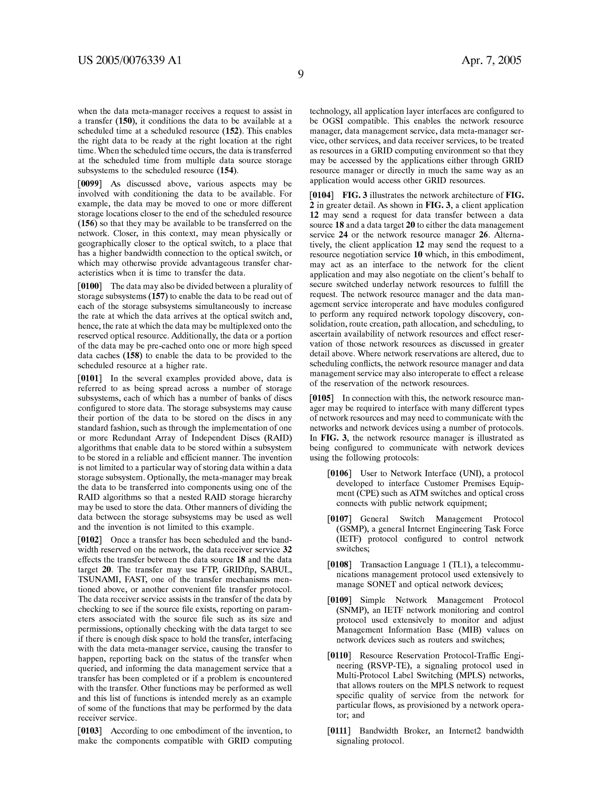 US 2005/0076339 A1 
When the data meta-manager receives a request to assist in 
a transfer (150), it conditions the data to be available at a 
scheduled time at a scheduled resource (152). This enables 
the right data to be ready at the right location at the right 
time. When the scheduled time occurs, the data is transferred 
at the scheduled time from multiple data source storage 
subsystems to the scheduled resource (154). 
[0099] As discussed above, various aspects may be 
involved With conditioning the data to be available. For 
example, the data may be moved to one or more different 
storage locations closer to the end of the scheduled resource 
(156) so that they may be available to be transferred on the 
netWork. Closer, in this context, may mean physically or 
geographically closer to the optical sWitch, to a place that 
has a higher bandWidth connection to the optical sWitch, or 
Which may otherWise provide advantageous transfer char 
acteristics When it is time to transfer the data. 
[0100] The data may also be divided betWeen a plurality of 
storage subsystems (157) to enable the data to be read out of 
each of the storage subsystems simultaneously to increase 
the rate at Which the data arrives at the optical sWitch and, 
hence, the rate at Which the data may be multiplexed onto the 
reserved optical resource. Additionally, the data or a portion 
of the data may be pre-cached onto one or more high speed 
data caches (158) to enable the data to be provided to the 
scheduled resource at a higher rate. 
[0101] In the several examples provided above, data is 
referred to as being spread across a number of storage 
subsystems, each of Which has a number of banks of discs 
con?gured to store data. The storage subsystems may cause 
their portion of the data to be stored on the discs in any 
standard fashion, such as through the implementation of one 
or more Redundant Array of Independent Discs (RAID) 
algorithms that enable data to be stored Within a subsystem 
to be stored in a reliable and ef?cient manner. The invention 
is not limited to a particular Way of storing data Within a data 
storage subsystem. Optionally, the meta-manager may break 
the data to be transferred into components using one of the 
RAID algorithms so that a nested RAID storage hierarchy 
may be used to store the data. Other manners of dividing the 
data betWeen the storage subsystems may be used as Well 
and the invention is not limited to this example. 
[0102] Once a transfer has been scheduled and the band 
Width reserved on the netWork, the data receiver service 32 
effects the transfer betWeen the data source 18 and the data 
target 20. The transfer may use FTP, GRIDftp, SABUL, 
TSUNAMI, FAST, one of the transfer mechanisms men 
tioned above, or another convenient ?le transfer protocol. 
The data receiver service assists in the transfer of the data by 
checking to see if the source ?le exists, reporting on param 
eters associated With the source ?le such as its siZe and 
permissions, optionally checking With the data target to see 
if there is enough disk space to hold the transfer, interfacing 
With the data meta-manager service, causing the transfer to 
happen, reporting back on the status of the transfer When 
queried, and informing the data management service that a 
transfer has been completed or if a problem is encountered 
With the transfer. Other functions may be performed as Well 
and this list of functions is intended merely as an example 
of some of the functions that may be performed by the data 
receiver service. 
[0103] According to one embodiment of the invention, to 
make the components compatible With GRID computing 
Apr. 7, 2005 
technology, all application layer interfaces are con?gured to 
be OGSI compatible. This enables the netWork resource 
manager, data management service, data meta-manager ser 
vice, other services, and data receiver services, to be treated 
as resources in a GRID computing environment so that they 
may be accessed by the applications either through GRID 
resource manager or directly in much the same Way as an 
application Would access other GRID resources. 
[0104] FIG. 3 illustrates the netWork architecture of FIG. 
2 in greater detail. As shoWn in FIG. 3, a client application 
12 may send a request for data transfer betWeen a data 
source 18 and a data target 20 to either the data management 
service 24 or the netWork resource manager 26. Alterna 
tively, the client application 12 may send the request to a 
resource negotiation service 10 Which, in this embodiment, 
may act as an interface to the netWork for the client 
application and may also negotiate on the client’s behalf to 
secure sWitched underlay netWork resources to ful?ll the 
request. The netWork resource manager and the data man 
agement service interoperate and have modules con?gured 
to perform any required netWork topology discovery, con 
solidation, route creation, path allocation, and scheduling, to 
ascertain availability of netWork resources and effect reser 
vation of those netWork resources as discussed in greater 
detail above. Where netWork reservations are altered, due to 
scheduling con?icts, the netWork resource manager and data 
management service may also interoperate to effect a release 
of the reservation of the netWork resources. 
[0105] In connection With this, the netWork resource man 
ager may be required to interface With many different types 
of netWork resources and may need to communicate With the 
netWorks and netWork devices using a number of protocols. 
In FIG. 3, the netWork resource manager is illustrated as 
being con?gured to communicate With netWork devices 
using the folloWing protocols: 
[0106] User to NetWork Interface (UNI), a protocol 
developed to interface Customer Premises Equip 
ment (CPE) such as ATM sWitches and optical cross 
connects With public netWork equipment; 
[0107] General SWitch Management Protocol 
(GSMP), a general Internet Engineering Task Force 
(IETF) protocol con?gured to control netWork 
sWitches; 
[0108] Transaction Language 1 (TL1), a telecommu 
nications management protocol used extensively to 
manage SONET and optical netWork devices; 
[0109] Simple NetWork Management Protocol 
(SNMP), an IETF netWork monitoring and control 
protocol used extensively to monitor and adjust 
Management Information Base (MIB) values on 
netWork devices such as routers and sWitches; 
[0110] Resource Reservation Protocol-Traf?c Engi 
neering (RSVP-TE), a signaling protocol used in 
Multi-Protocol Label SWitching (MPLS) netWorks, 
that alloWs routers on the MPLS netWork to request 
speci?c quality of service from the netWork for 
particular ?oWs, as provisioned by a netWork opera 
tor; and 
[0111] BandWidth Broker, an Internet2 bandWidth 
signaling protocol. 
 