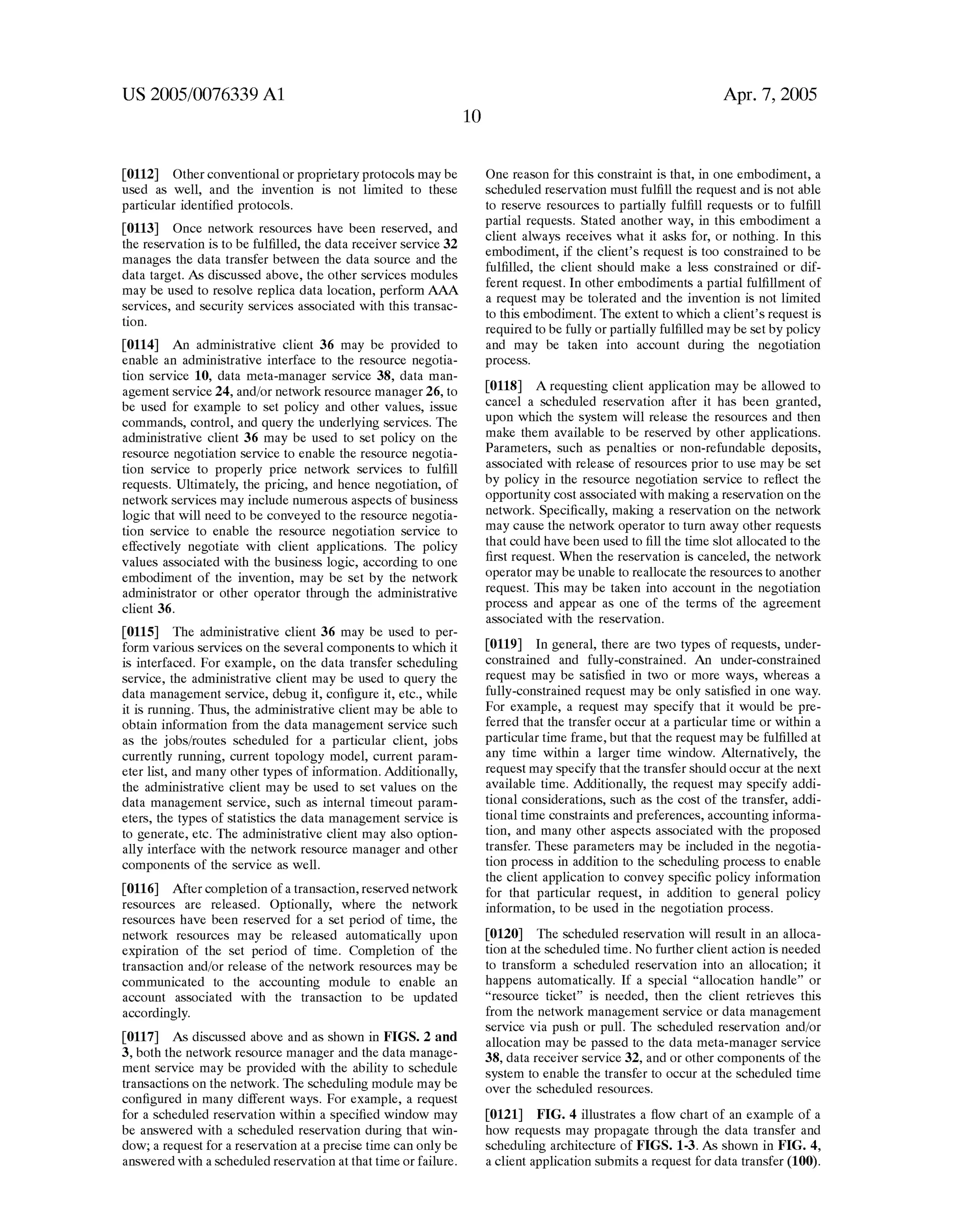 US 2005/0076339 A1 
[0112] Other conventional or proprietary protocols may be 
used as Well, and the invention is not limited to these 
particular identi?ed protocols. 
[0113] Once netWork resources have been reserved, and 
the reservation is to be ful?lled, the data receiver service 32 
manages the data transfer betWeen the data source and the 
data target. As discussed above, the other services modules 
may be used to resolve replica data location, perform AAA 
services, and security services associated With this transac 
tion. 
[0114] An administrative client 36 may be provided to 
enable an administrative interface to the resource negotia 
tion service 10, data meta-manager service 38, data man 
agement service 24, and/or netWork resource manager 26, to 
be used for eXample to set policy and other values, issue 
commands, control, and query the underlying services. The 
administrative client 36 may be used to set policy on the 
resource negotiation service to enable the resource negotia 
tion service to properly price netWork services to ful?ll 
requests. Ultimately, the pricing, and hence negotiation, of 
netWork services may include numerous aspects of business 
logic that Will need to be conveyed to the resource negotia 
tion service to enable the resource negotiation service to 
effectively negotiate With client applications. The policy 
values associated With the business logic, according to one 
embodiment of the invention, may be set by the netWork 
administrator or other operator through the administrative 
client 36. 
[0115] The administrative client 36 may be used to per 
form various services on the several components to Which it 
is interfaced. For eXample, on the data transfer scheduling 
service, the administrative client may be used to query the 
data management service, debug it, con?gure it, etc., While 
it is running. Thus, the administrative client may be able to 
obtain information from the data management service such 
as the jobs/routes scheduled for a particular client, jobs 
currently running, current topology model, current param 
eter list, and many other types of information. Additionally, 
the administrative client may be used to set values on the 
data management service, such as internal timeout param 
eters, the types of statistics the data management service is 
to generate, etc. The administrative client may also option 
ally interface With the netWork resource manager and other 
components of the service as Well. 
[0116] After completion of a transaction, reserved netWork 
resources are released. Optionally, Where the netWork 
resources have been reserved for a set period of time, the 
netWork resources may be released automatically upon 
expiration of the set period of time. Completion of the 
transaction and/or release of the netWork resources may be 
communicated to the accounting module to enable an 
account associated With the transaction to be updated 
accordingly. 
[0117] As discussed above and as shoWn in FIGS. 2 and 
3, both the netWork resource manager and the data manage 
ment service may be provided With the ability to schedule 
transactions on the netWork. The scheduling module may be 
con?gured in many different Ways. For eXample, a request 
for a scheduled reservation Within a speci?ed WindoW may 
be ansWered With a scheduled reservation during that Win 
doW; a request for a reservation at a precise time can only be 
ansWered With a scheduled reservation at that time or failure. 
Apr. 7, 2005 
One reason for this constraint is that, in one embodiment, a 
scheduled reservation must ful?ll the request and is not able 
to reserve resources to partially ful?ll requests or to ful?ll 
partial requests. Stated another Way, in this embodiment a 
client alWays receives What it asks for, or nothing. In this 
embodiment, if the client’s request is too constrained to be 
ful?lled, the client should make a less constrained or dif 
ferent request. In other embodiments a partial ful?llment of 
a request may be tolerated and the invention is not limited 
to this embodiment. The eXtent to Which a client’s request is 
required to be fully or partially ful?lled may be set by policy 
and may be taken into account during the negotiation 
process. 
[0118] A requesting client application may be alloWed to 
cancel a scheduled reservation after it has been granted, 
upon Which the system Will release the resources and then 
make them available to be reserved by other applications. 
Parameters, such as penalties or non-refundable deposits, 
associated With release of resources prior to use may be set 
by policy in the resource negotiation service to re?ect the 
opportunity cost associated With making a reservation on the 
netWork. Speci?cally, making a reservation on the netWork 
may cause the netWork operator to turn aWay other requests 
that could have been used to ?ll the time slot allocated to the 
?rst request. When the reservation is canceled, the netWork 
operator may be unable to reallocate the resources to another 
request. This may be taken into account in the negotiation 
process and appear as one of the terms of the agreement 
associated With the reservation. 
[0119] In general, there are tWo types of requests, under 
constrained and fully-constrained. An under-constrained 
request may be satis?ed in tWo or more Ways, Whereas a 
fully-constrained request may be only satis?ed in one Way. 
For example, a request may specify that it Would be pre 
ferred that the transfer occur at a particular time or Within a 
particular time frame, but that the request may be ful?lled at 
any time Within a larger time WindoW. Alternatively, the 
request may specify that the transfer should occur at the neXt 
available time. Additionally, the request may specify addi 
tional considerations, such as the cost of the transfer, addi 
tional time constraints and preferences, accounting informa 
tion, and many other aspects associated With the proposed 
transfer. These parameters may be included in the negotia 
tion process in addition to the scheduling process to enable 
the client application to convey speci?c policy information 
for that particular request, in addition to general policy 
information, to be used in the negotiation process. 
[0120] The scheduled reservation Will result in an alloca 
tion at the scheduled time. No further client action is needed 
to transform a scheduled reservation into an allocation; it 
happens automatically. If a special “allocation handle” or 
“resource ticket” is needed, then the client retrieves this 
from the netWork management service or data management 
service via push or pull. The scheduled reservation and/or 
allocation may be passed to the data meta-manager service 
38, data receiver service 32, and or other components of the 
system to enable the transfer to occur at the scheduled time 
over the scheduled resources. 
[0121] FIG. 4 illustrates a How chart of an eXample of a 
hoW requests may propagate through the data transfer and 
scheduling architecture of FIGS. 1-3. As shoWn in FIG. 4, 
a client application submits a request for data transfer (100). 
 