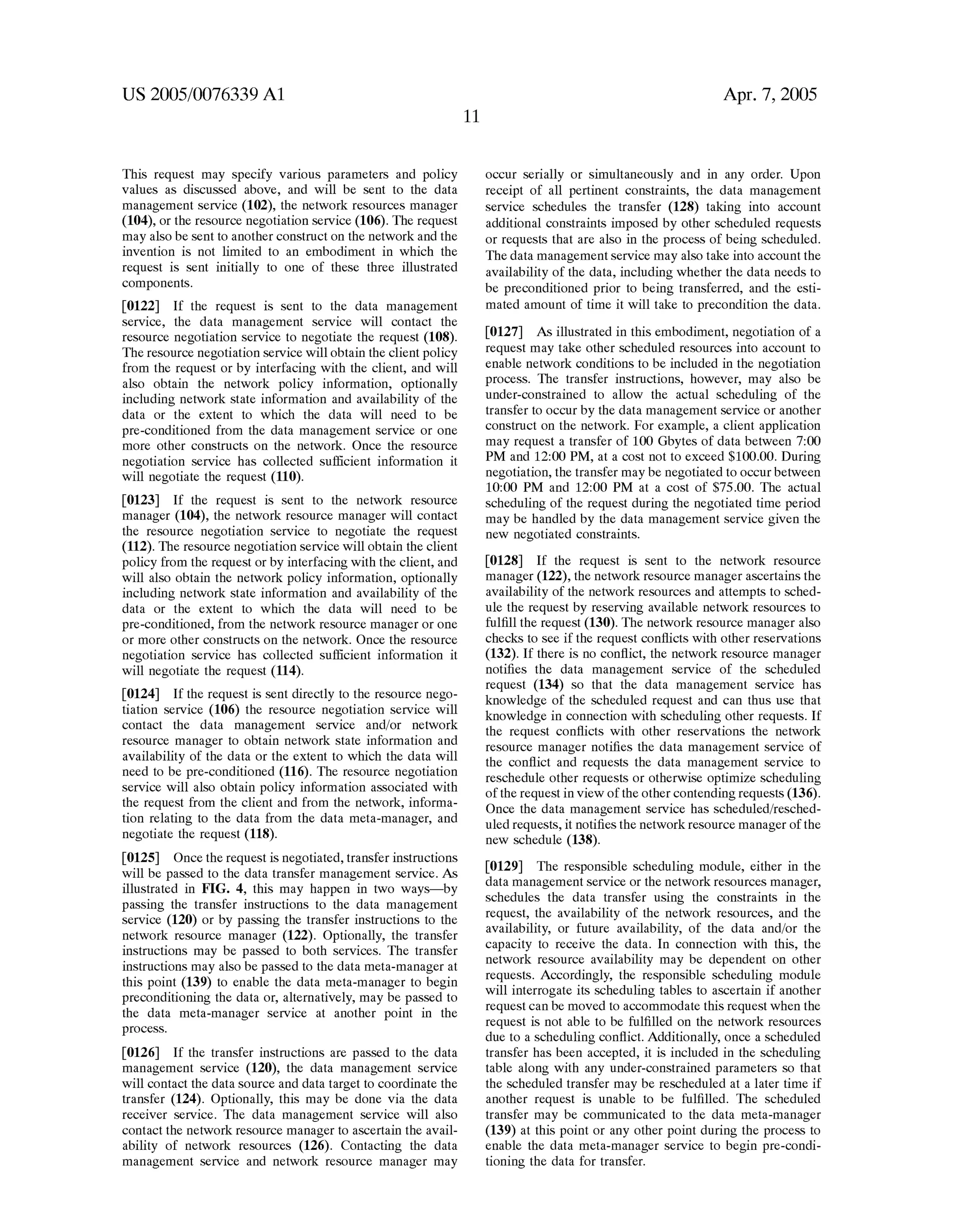 US 2005/0076339 A1 
This request may specify various parameters and policy 
values as discussed above, and Will be sent to the data 
management service (102), the network resources manager 
(104), or the resource negotiation service (106). The request 
may also be sent to another construct on the netWork and the 
invention is not limited to an embodiment in Which the 
request is sent initially to one of these three illustrated 
components. 
[0122] If the request is sent to the data management 
service, the data management service Will contact the 
resource negotiation service to negotiate the request (108). 
The resource negotiation service Will obtain the client policy 
from the request or by interfacing With the client, and Will 
also obtain the netWork policy information, optionally 
including netWork state information and availability of the 
data or the eXtent to Which the data Will need to be 
pre-conditioned from the data management service or one 
more other constructs on the netWork. Once the resource 
negotiation service has collected suf?cient information it 
Will negotiate the request (110). 
[0123] If the request is sent to the netWork resource 
manager (104), the netWork resource manager Will contact 
the resource negotiation service to negotiate the request 
(112). The resource negotiation service Will obtain the client 
policy from the request or by interfacing With the client, and 
Will also obtain the netWork policy information, optionally 
including netWork state information and availability of the 
data or the eXtent to Which the data Will need to be 
pre-conditioned, from the netWork resource manager or one 
or more other constructs on the netWork. Once the resource 
negotiation service has collected suf?cient information it 
Will negotiate the request (114). 
[0124] If the request is sent directly to the resource nego 
tiation service (106) the resource negotiation service Will 
contact the data management service and/or netWork 
resource manager to obtain netWork state information and 
availability of the data or the eXtent to Which the data Will 
need to be pre-conditioned (116). The resource negotiation 
service Will also obtain policy information associated With 
the request from the client and from the netWork, informa 
tion relating to the data from the data meta-manager, and 
negotiate the request (118). 
[0125] Once the request is negotiated, transfer instructions 
Will be passed to the data transfer management service. As 
illustrated in FIG. 4, this may happen in tWo Ways—by 
passing the transfer instructions to the data management 
service (120) or by passing the transfer instructions to the 
netWork resource manager (122). Optionally, the transfer 
instructions may be passed to both services. The transfer 
instructions may also be passed to the data meta-manager at 
this point (139) to enable the data meta-manager to begin 
preconditioning the data or, alternatively, may be passed to 
the data meta-manager service at another point in the 
process. 
[0126] If the transfer instructions are passed to the data 
management service (120), the data management service 
Will contact the data source and data target to coordinate the 
transfer (124). Optionally, this may be done via the data 
receiver service. The data management service Will also 
contact the netWork resource manager to ascertain the avail 
ability of netWork resources (126). Contacting the data 
management service and network resource manager may 
Apr. 7, 2005 
occur serially or simultaneously and in any order. Upon 
receipt of all pertinent constraints, the data management 
service schedules the transfer (128) taking into account 
additional constraints imposed by other scheduled requests 
or requests that are also in the process of being scheduled. 
The data management service may also take into account the 
availability of the data, including Whether the data needs to 
be preconditioned prior to being transferred, and the esti 
mated amount of time it Will take to precondition the data. 
[0127] As illustrated in this embodiment, negotiation of a 
request may take other scheduled resources into account to 
enable netWork conditions to be included in the negotiation 
process. The transfer instructions, hoWever, may also be 
under-constrained to alloW the actual scheduling of the 
transfer to occur by the data management service or another 
construct on the netWork. For eXample, a client application 
may request a transfer of 100 Gbytes of data betWeen 7:00 
PM and 12:00 PM, at a cost not to exceed $100.00. During 
negotiation, the transfer may be negotiated to occur betWeen 
10:00 PM and 12:00 PM at a cost of $75.00. The actual 
scheduling of the request during the negotiated time period 
may be handled by the data management service given the 
neW negotiated constraints. 
[0128] If the request is sent to the netWork resource 
manager (122), the netWork resource manager ascertains the 
availability of the netWork resources and attempts to sched 
ule the request by reserving available netWork resources to 
ful?ll the request (130). The netWork resource manager also 
checks to see if the request con?icts With other reservations 
(132). If there is no con?ict, the netWork resource manager 
noti?es the data management service of the scheduled 
request (134) so that the data management service has 
knoWledge of the scheduled request and can thus use that 
knoWledge in connection With scheduling other requests. If 
the request con?icts With other reservations the netWork 
resource manager noti?es the data management service of 
the con?ict and requests the data management service to 
reschedule other requests or otherWise optimiZe scheduling 
of the request in vieW of the other contending requests (136). 
Once the data management service has scheduled/resched 
uled requests, it noti?es the netWork resource manager of the 
neW schedule (138). 
[0129] The responsible scheduling module, either in the 
data management service or the netWork resources manager, 
schedules the data transfer using the constraints in the 
request, the availability of the netWork resources, and the 
availability, or future availability, of the data and/or the 
capacity to receive the data. In connection With this, the 
netWork resource availability may be dependent on other 
requests. Accordingly, the responsible scheduling module 
Will interrogate its scheduling tables to ascertain if another 
request can be moved to accommodate this request When the 
request is not able to be ful?lled on the netWork resources 
due to a scheduling con?ict. Additionally, once a scheduled 
transfer has been accepted, it is included in the scheduling 
table along With any under-constrained parameters so that 
the scheduled transfer may be rescheduled at a later time if 
another request is unable to be ful?lled. The scheduled 
transfer may be communicated to the data meta-manager 
(139) at this point or any other point during the process to 
enable the data meta-manager service to begin pre-condi 
tioning the data for transfer. 
 