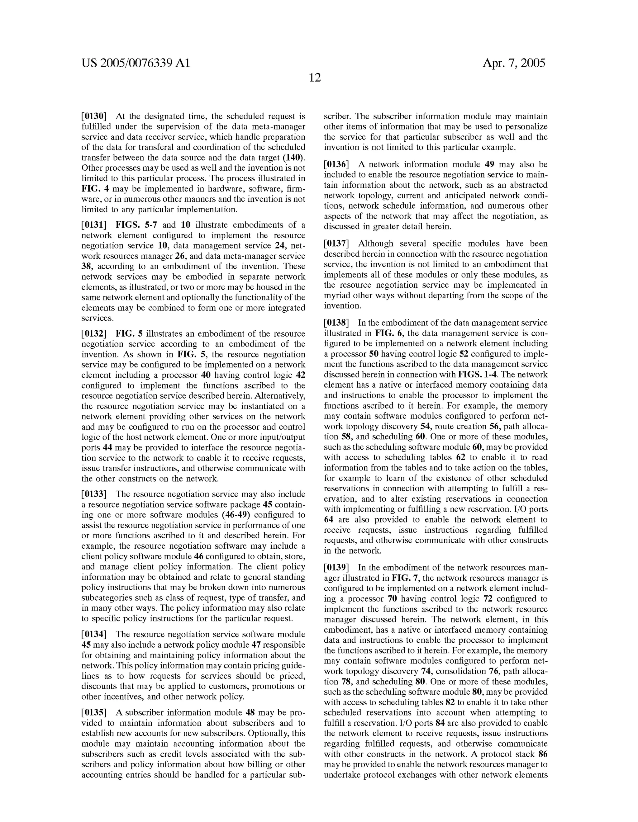 US 2005/0076339 A1 
[0130] At the designated time, the scheduled request is 
ful?lled under the supervision of the data meta-manager 
service and data receiver service, Which handle preparation 
of the data for transferal and coordination of the scheduled 
transfer betWeen the data source and the data target (140). 
Other processes may be used as Well and the invention is not 
limited to this particular process. The process illustrated in 
FIG. 4 may be implemented in hardWare, softWare, ?rm 
Ware, or in numerous other manners and the invention is not 
limited to any particular implementation. 
[0131] FIGS. 5-7 and 10 illustrate embodiments of a 
netWork element con?gured to implement the resource 
negotiation service 10, data management service 24, net 
Work resources manager 26, and data meta-manager service 
38, according to an embodiment of the invention. These 
netWork services may be embodied in separate netWork 
elements, as illustrated, or tWo or more may be housed in the 
same netWork element and optionally the functionality of the 
elements may be combined to form one or more integrated 
services. 
[0132] FIG. 5 illustrates an embodiment of the resource 
negotiation service according to an embodiment of the 
invention. As shoWn in FIG. 5, the resource negotiation 
service may be con?gured to be implemented on a netWork 
element including a processor 40 having control logic 42 
con?gured to implement the functions ascribed to the 
resource negotiation service described herein. Alternatively, 
the resource negotiation service may be instantiated on a 
netWork element providing other services on the netWork 
and may be con?gured to run on the processor and control 
logic of the host netWork element. One or more input/output 
ports 44 may be provided to interface the resource negotia 
tion service to the netWork to enable it to receive requests, 
issue transfer instructions, and otherWise communicate With 
the other constructs on the netWork. 
[0133] The resource negotiation service may also include 
a resource negotiation service softWare package 45 contain 
ing one or more softWare modules (46-49) con?gured to 
assist the resource negotiation service in performance of one 
or more functions ascribed to it and described herein. For 
example, the resource negotiation softWare may include a 
client policy softWare module 46 con?gured to obtain, store, 
and manage client policy information. The client policy 
information may be obtained and relate to general standing 
policy instructions that may be broken doWn into numerous 
subcategories such as class of request, type of transfer, and 
in many other Ways. The policy information may also relate 
to speci?c policy instructions for the particular request. 
[0134] The resource negotiation service softWare module 
45 may also include a netWork policy module 47 responsible 
for obtaining and maintaining policy information about the 
netWork. This policy information may contain pricing guide 
lines as to hoW requests for services should be priced, 
discounts that may be applied to customers, promotions or 
other incentives, and other netWork policy. 
[0135] A subscriber information module 48 may be pro 
vided to maintain information about subscribers and to 
establish neW accounts for neW subscribers. Optionally, this 
module may maintain accounting information about the 
subscribers such as credit levels associated With the sub 
scribers and policy information about hoW billing or other 
accounting entries should be handled for a particular sub 
Apr. 7, 2005 
scriber. The subscriber information module may maintain 
other items of information that may be used to personaliZe 
the service for that particular subscriber as Well and the 
invention is not limited to this particular example. 
[0136] A netWork information module 49 may also be 
included to enable the resource negotiation service to main 
tain information about the netWork, such as an abstracted 
netWork topology, current and anticipated netWork condi 
tions, netWork schedule information, and numerous other 
aspects of the netWork that may affect the negotiation, as 
discussed in greater detail herein. 
[0137] Although several speci?c modules have been 
described herein in connection With the resource negotiation 
service, the invention is not limited to an embodiment that 
implements all of these modules or only these modules, as 
the resource negotiation service may be implemented in 
myriad other Ways Without departing from the scope of the 
invention. 
[0138] In the embodiment of the data management service 
illustrated in FIG. 6, the data management service is con 
?gured to be implemented on a netWork element including 
a processor 50 having control logic 52 con?gured to imple 
ment the functions ascribed to the data management service 
discussed herein in connection With FIGS. 1-4. The netWork 
element has a native or interfaced memory containing data 
and instructions to enable the processor to implement the 
functions ascribed to it herein. For example, the memory 
may contain softWare modules con?gured to perform net 
Work topology discovery 54, route creation 56, path alloca 
tion 58, and scheduling 60. One or more of these modules, 
such as the scheduling softWare module 60, may be provided 
With access to scheduling tables 62 to enable it to read 
information from the tables and to take action on the tables, 
for example to learn of the existence of other scheduled 
reservations in connection With attempting to ful?ll a res 
ervation, and to alter existing reservations in connection 
With implementing or ful?lling a neW reservation. I/O ports 
64 are also provided to enable the netWork element to 
receive requests, issue instructions regarding ful?lled 
requests, and otherWise communicate With other constructs 
in the netWork. 
[0139] In the embodiment of the netWork resources man 
ager illustrated in FIG. 7, the netWork resources manager is 
con?gured to be implemented on a netWork element includ 
ing a processor 70 having control logic 72 con?gured to 
implement the functions ascribed to the netWork resource 
manager discussed herein. The netWork element, in this 
embodiment, has a native or interfaced memory containing 
data and instructions to enable the processor to implement 
the functions ascribed to it herein. For example, the memory 
may contain softWare modules con?gured to perform net 
Work topology discovery 74, consolidation 76, path alloca 
tion 78, and scheduling 80. One or more of these modules, 
such as the scheduling softWare module 80, may be provided 
With access to scheduling tables 82 to enable it to take other 
scheduled reservations into account When attempting to 
ful?ll a reservation. I/O ports 84 are also provided to enable 
the netWork element to receive requests, issue instructions 
regarding ful?lled requests, and otherWise communicate 
With other constructs in the netWork. A protocol stack 86 
may be provided to enable the netWork resources manager to 
undertake protocol exchanges With other netWork elements 
 