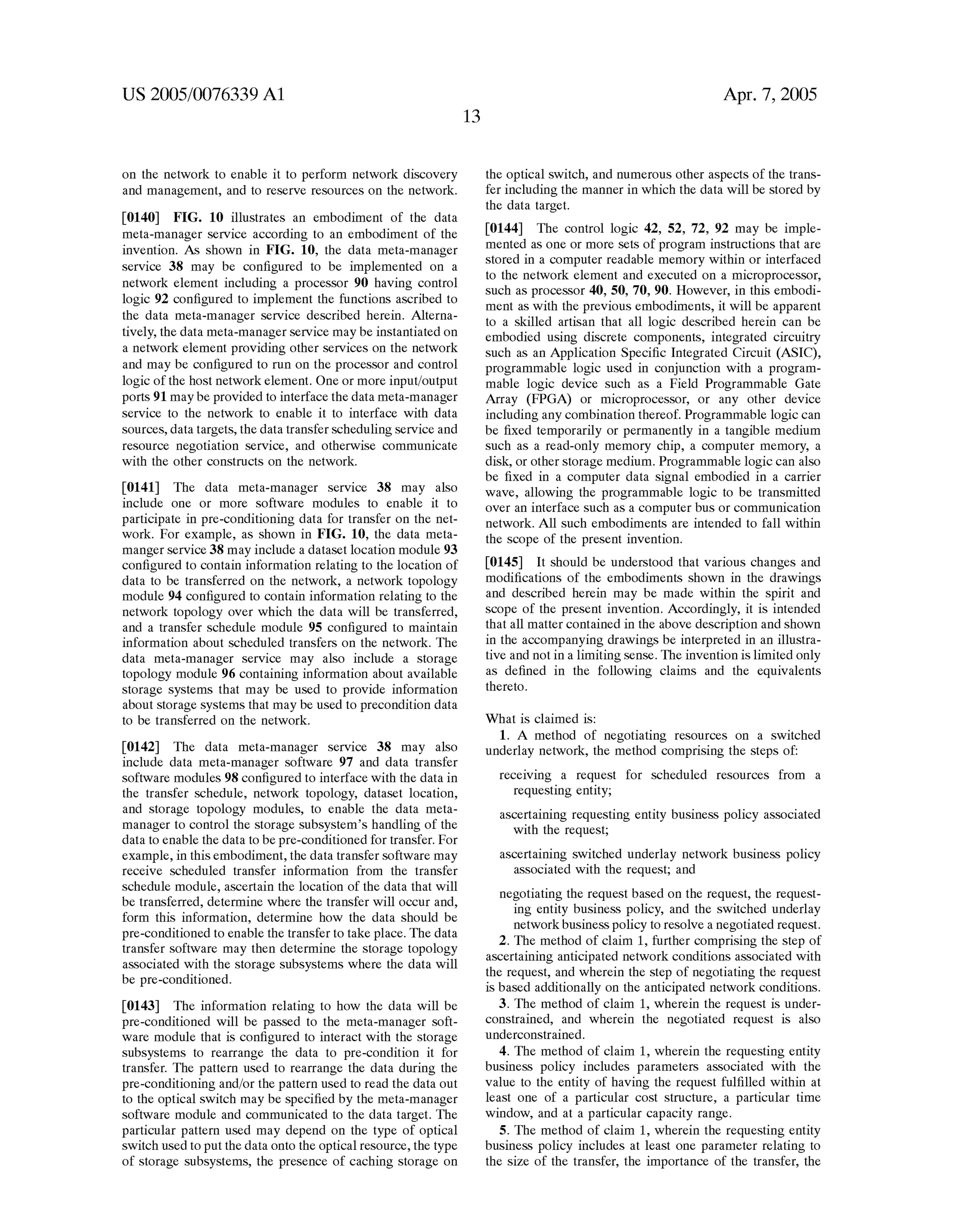 US 2005/0076339 Al 
on the network to enable it to perform network discovery 
and management, and to reserve resources on the netWork. 
[0140] FIG. 10 illustrates an embodiment of the data 
meta-manager service according to an embodiment of the 
invention. As shoWn in FIG. 10, the data meta-manager 
service 38 may be con?gured to be implemented on a 
netWork element including a processor 90 having control 
logic 92 con?gured to implement the functions ascribed to 
the data meta-manager service described herein. Alterna 
tively, the data meta-manager service may be instantiated on 
a netWork element providing other services on the netWork 
and may be con?gured to run on the processor and control 
logic of the host netWork element. One or more input/output 
ports 91 may be provided to interface the data meta-manager 
service to the netWork to enable it to interface With data 
sources, data targets, the data transfer scheduling service and 
resource negotiation service, and otherWise communicate 
With the other constructs on the netWork. 
[0141] The data meta-manager service 38 may also 
include one or more softWare modules to enable it to 
participate in pre-conditioning data for transfer on the net 
Work. For example, as shoWn in FIG. 10, the data meta 
manger service 38 may include a dataset location module 93 
con?gured to contain information relating to the location of 
data to be transferred on the netWork, a netWork topology 
module 94 con?gured to contain information relating to the 
netWork topology over Which the data Will be transferred, 
and a transfer schedule module 95 con?gured to maintain 
information about scheduled transfers on the netWork. The 
data meta-manager service may also include a storage 
topology module 96 containing information about available 
storage systems that may be used to provide information 
about storage systems that may be used to precondition data 
to be transferred on the netWork. 
[0142] The data meta-manager service 38 may also 
include data meta-manager softWare 97 and data transfer 
softWare modules 98 con?gured to interface With the data in 
the transfer schedule, netWork topology, dataset location, 
and storage topology modules, to enable the data meta 
manager to control the storage subsystem’s handling of the 
data to enable the data to be pre-conditioned for transfer. For 
eXample, in this embodiment, the data transfer softWare may 
receive scheduled transfer information from the transfer 
schedule module, ascertain the location of the data that Will 
be transferred, determine Where the transfer Will occur and, 
form this information, determine hoW the data should be 
pre-conditioned to enable the transfer to take place. The data 
transfer softWare may then determine the storage topology 
associated With the storage subsystems Where the data Will 
be pre-conditioned. 
[0143] The information relating to hoW the data Will be 
pre-conditioned Will be passed to the meta-manager soft 
Ware module that is con?gured to interact With the storage 
subsystems to rearrange the data to pre-condition it for 
transfer. The pattern used to rearrange the data during the 
pre-conditioning and/or the pattern used to read the data out 
to the optical sWitch may be speci?ed by the meta-manager 
softWare module and communicated to the data target. The 
particular pattern used may depend on the type of optical 
sWitch used to put the data onto the optical resource, the type 
of storage subsystems, the presence of caching storage on 
Apr. 7, 2005 
the optical sWitch, and numerous other aspects of the trans 
fer including the manner in Which the data Will be stored by 
the data target. 
[0144] The control logic 42, 52, 72, 92 may be imple 
mented as one or more sets of program instructions that are 
stored in a computer readable memory Within or interfaced 
to the netWork element and eXecuted on a microprocessor, 
such as processor 40, 50, 70, 90. HoWever, in this embodi 
ment as With the previous embodiments, it Will be apparent 
to a skilled artisan that all logic described herein can be 
embodied using discrete components, integrated circuitry 
such as an Application Speci?c Integrated Circuit (ASIC), 
programmable logic used in conjunction With a program 
mable logic device such as a Field Programmable Gate 
Array (FPGA) or microprocessor, or any other device 
including any combination thereof. Programmable logic can 
be ?Xed temporarily or permanently in a tangible medium 
such as a read-only memory chip, a computer memory, a 
disk, or other storage medium. Programmable logic can also 
be ?Xed in a computer data signal embodied in a carrier 
Wave, alloWing the programmable logic to be transmitted 
over an interface such as a computer bus or communication 
netWork. All such embodiments are intended to fall Within 
the scope of the present invention. 
[0145] It should be understood that various changes and 
modi?cations of the embodiments shoWn in the draWings 
and described herein may be made Within the spirit and 
scope of the present invention. Accordingly, it is intended 
that all matter contained in the above description and shoWn 
in the accompanying draWings be interpreted in an illustra 
tive and not in a limiting sense. The invention is limited only 
as de?ned in the folloWing claims and the equivalents 
thereto. 
What is claimed is: 
1. A method of negotiating resources on a sWitched 
underlay netWork, the method comprising the steps of: 
receiving a request for scheduled resources from a 
requesting entity; 
ascertaining requesting entity business policy associated 
With the request; 
ascertaining sWitched underlay netWork business policy 
associated With the request; and 
negotiating the request based on the request, the request 
ing entity business policy, and the sWitched underlay 
netWork business policy to resolve a negotiated request. 
2. The method of claim 1, further comprising the step of 
ascertaining anticipated netWork conditions associated With 
the request, and Wherein the step of negotiating the request 
is based additionally on the anticipated netWork conditions. 
3. The method of claim 1, Wherein the request is under 
constrained, and Wherein the negotiated request is also 
underconstrained. 
4. The method of claim 1, Wherein the requesting entity 
business policy includes parameters associated With the 
value to the entity of having the request ful?lled Within at 
least one of a particular cost structure, a particular time 
WindoW, and at a particular capacity range. 
5. The method of claim 1, Wherein the requesting entity 
business policy includes at least one parameter relating to 
the siZe of the transfer, the importance of the transfer, the 
 