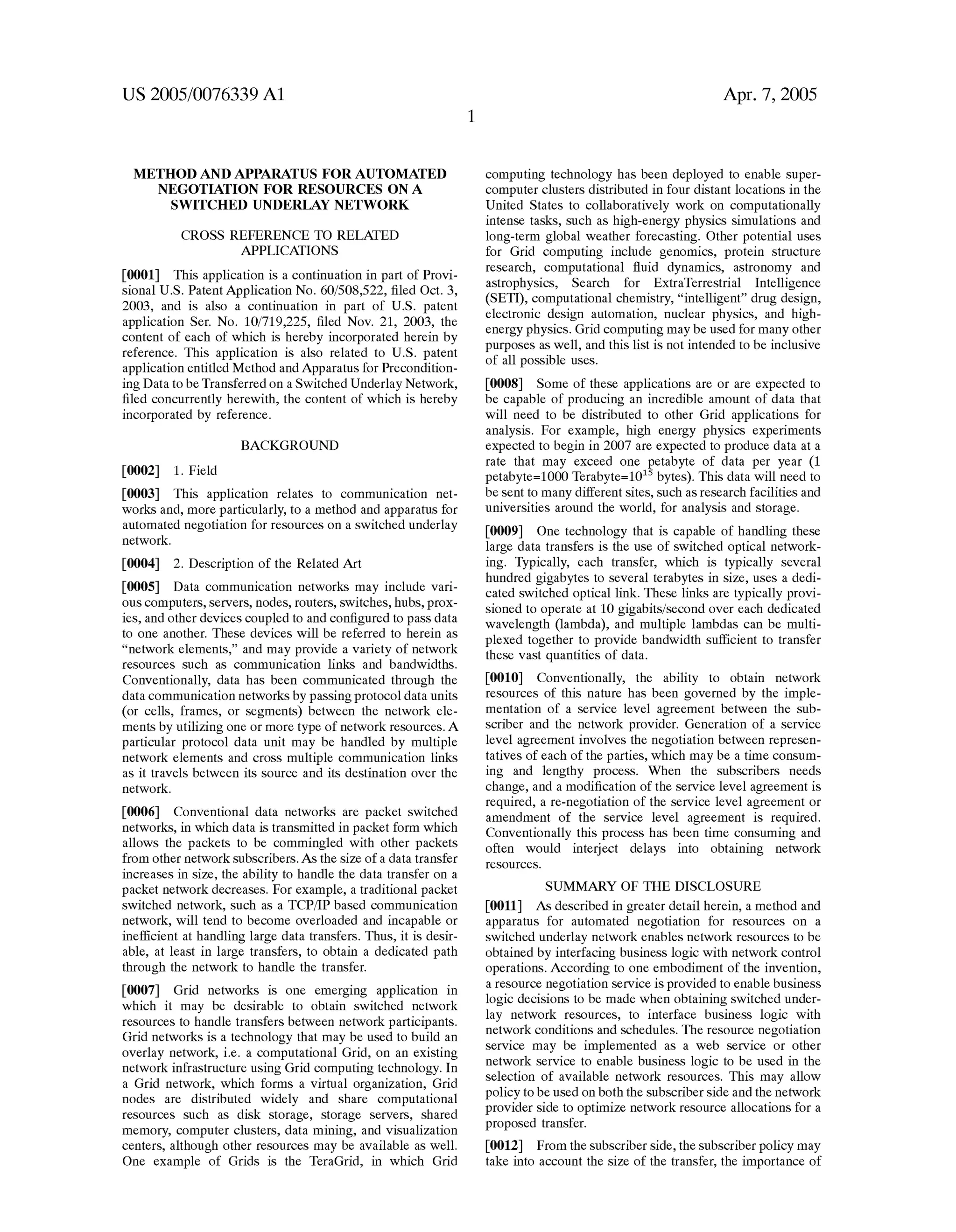 US 2005/0076339 A1 
METHOD AND APPARATUS FOR AUTOMATED 
NEGOTIATION FOR RESOURCES ON A 
SWITCHED UNDERLAY NETWORK 
CROSS REFERENCE TO RELATED 
APPLICATIONS 
[0001] This application is a continuation in part of Provi 
sional US. Patent Application No. 60/508,522, ?led Oct. 3, 
2003, and is also a continuation in part of US. patent 
application Ser. No. 10/719,225, ?led Nov. 21, 2003, the 
content of each of Which is hereby incorporated herein by 
reference. This application is also related to US. patent 
application entitled Method and Apparatus for Precondition 
ing Data to be Transferred on a SWitched Underlay NetWork, 
?led concurrently hereWith, the content of Which is hereby 
incorporated by reference. 
BACKGROUND 
[0002] 1. Field 
[0003] This application relates to communication net 
Works and, more particularly, to a method and apparatus for 
automated negotiation for resources on a sWitched underlay 
netWork. 
[0004] 2. Description of the Related Art 
[0005] Data communication netWorks may include vari 
ous computers, servers, nodes, routers, sWitches, hubs, proX 
ies, and other devices coupled to and con?gured to pass data 
to one another. These devices Will be referred to herein as 
“network elements,” and may provide a variety of netWork 
resources such as communication links and bandWidths. 
Conventionally, data has been communicated through the 
data communication netWorks by passing protocol data units 
(or cells, frames, or segments) betWeen the netWork ele 
ments by utiliZing one or more type of netWork resources. A 
particular protocol data unit may be handled by multiple 
netWork elements and cross multiple communication links 
as it travels betWeen its source and its destination over the 
netWork. 
[0006] Conventional data netWorks are packet sWitched 
netWorks, in Which data is transmitted in packet form Which 
alloWs the packets to be commingled With other packets 
from other netWork subscribers. As the siZe of a data transfer 
increases in siZe, the ability to handle the data transfer on a 
packet netWork decreases. For example, a traditional packet 
sWitched netWork, such as a TCP/IP based communication 
netWork, Will tend to become overloaded and incapable or 
inef?cient at handling large data transfers. Thus, it is desir 
able, at least in large transfers, to obtain a dedicated path 
through the netWork to handle the transfer. 
[0007] Grid netWorks is one emerging application in 
Which it may be desirable to obtain sWitched netWork 
resources to handle transfers betWeen netWork participants. 
Grid netWorks is a technology that may be used to build an 
overlay network, ie a computational Grid, on an existing 
netWork infrastructure using Grid computing technology. In 
a Grid netWork, Which forms a virtual organiZation, Grid 
nodes are distributed Widely and share computational 
resources such as disk storage, storage servers, shared 
memory, computer clusters, data mining, and visualiZation 
centers, although other resources may be available as Well. 
One eXample of Grids is the TeraGrid, in Which Grid 
Apr. 7, 2005 
computing technology has been deployed to enable super 
computer clusters distributed in four distant locations in the 
United States to collaboratively Work on computationally 
intense tasks, such as high-energy physics simulations and 
long-term global Weather forecasting. Other potential uses 
for Grid computing include genomics, protein structure 
research, computational ?uid dynamics, astronomy and 
astrophysics, Search for EXtraTerrestrial Intelligence 
(SETI), computational chemistry, “intelligent” drug design, 
electronic design automation, nuclear physics, and high 
energy physics. Grid computing may be used for many other 
purposes as Well, and this list is not intended to be inclusive 
of all possible uses. 
[0008] Some of these applications are or are eXpected to 
be capable of producing an incredible amount of data that 
Will need to be distributed to other Grid applications for 
analysis. For eXample, high energy physics experiments 
eXpected to begin in 2007 are eXpected to produce data at a 
rate that may exceed one petabyte of data per year (1 
petabyte=1000 Terabyte=1015 bytes). This data Will need to 
be sent to many different sites, such as research facilities and 
universities around the World, for analysis and storage. 
[0009] One technology that is capable of handling these 
large data transfers is the use of sWitched optical netWork 
ing. Typically, each transfer, Which is typically several 
hundred gigabytes to several terabytes in siZe, uses a dedi 
cated sWitched optical link. These links are typically provi 
sioned to operate at 10 gigabits/second over each dedicated 
Wavelength (lambda), and multiple lambdas can be multi 
pleXed together to provide bandWidth sufficient to transfer 
these vast quantities of data. 
[0010] Conventionally, the ability to obtain netWork 
resources of this nature has been governed by the imple 
mentation of a service level agreement betWeen the sub 
scriber and the netWork provider. Generation of a service 
level agreement involves the negotiation betWeen represen 
tatives of each of the parties, Which may be a time consum 
ing and lengthy process. When the subscribers needs 
change, and a modi?cation of the service level agreement is 
required, a re-negotiation of the service level agreement or 
amendment of the service level agreement is required. 
Conventionally this process has been time consuming and 
often Would interject delays into obtaining netWork 
resources. 
SUMMARY OF THE DISCLOSURE 
[0011] As described in greater detail herein, a method and 
apparatus for automated negotiation for resources on a 
sWitched underlay netWork enables netWork resources to be 
obtained by interfacing business logic With netWork control 
operations. According to one embodiment of the invention, 
a resource negotiation service is provided to enable business 
logic decisions to be made When obtaining sWitched under 
lay netWork resources, to interface business logic With 
netWork conditions and schedules. The resource negotiation 
service may be implemented as a Web service or other 
netWork service to enable business logic to be used in the 
selection of available netWork resources. This may alloW 
policy to be used on both the subscriber side and the netWork 
provider side to optimiZe netWork resource allocations for a 
proposed transfer. 
[0012] From the subscriber side, the subscriber policy may 
take into account the siZe of the transfer, the importance of 
 