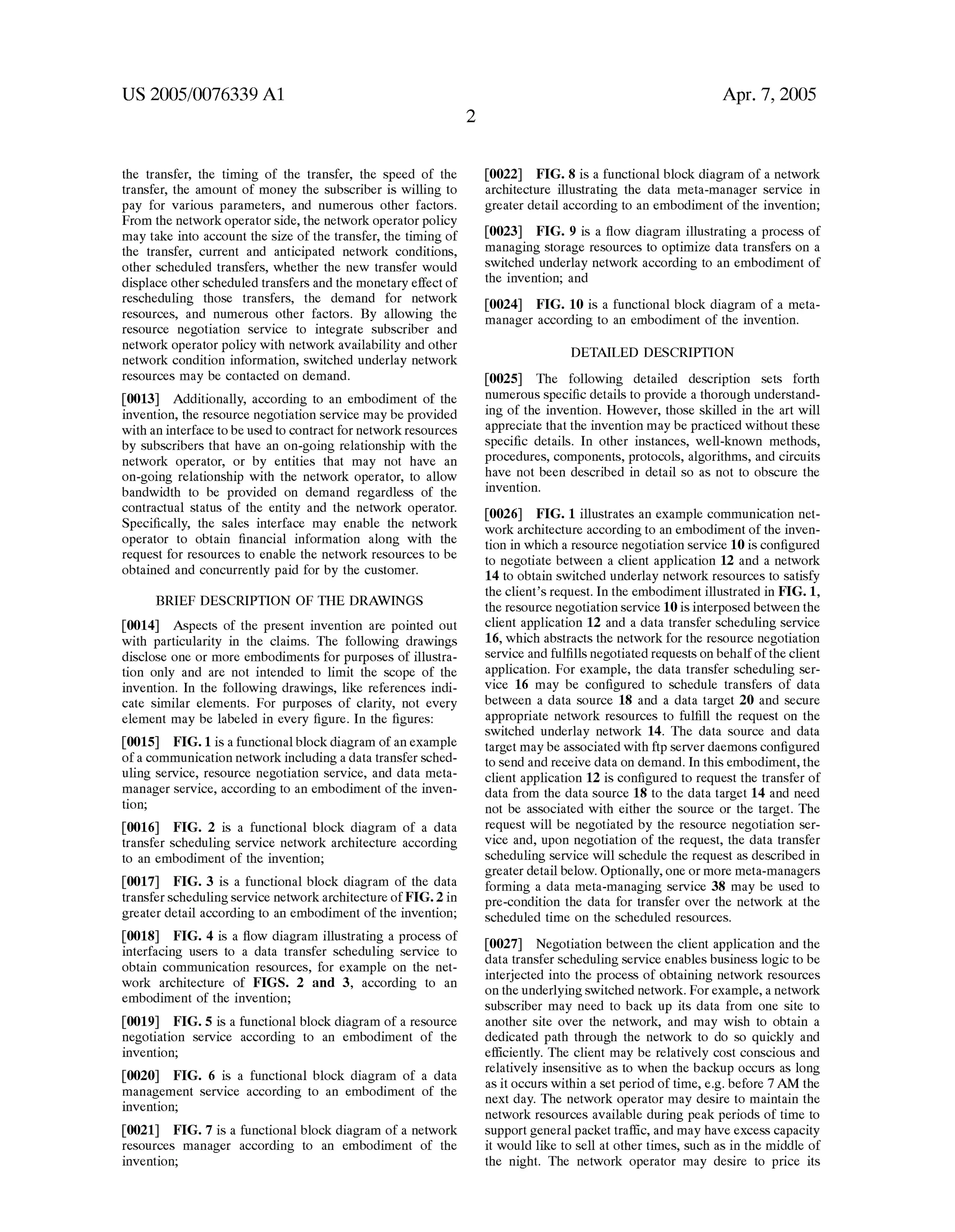 US 2005/0076339 Al 
the transfer, the timing of the transfer, the speed of the 
transfer, the amount of money the subscriber is Willing to 
pay for various parameters, and numerous other factors. 
From the netWork operator side, the netWork operator policy 
may take into account the siZe of the transfer, the timing of 
the transfer, current and anticipated netWork conditions, 
other scheduled transfers, Whether the neW transfer Would 
displace other scheduled transfers and the monetary effect of 
rescheduling those transfers, the demand for netWork 
resources, and numerous other factors. By alloWing the 
resource negotiation service to integrate subscriber and 
netWork operator policy With netWork availability and other 
netWork condition information, sWitched underlay netWork 
resources may be contacted on demand. 
[0013] Additionally, according to an embodiment of the 
invention, the resource negotiation service may be provided 
With an interface to be used to contract for netWork resources 
by subscribers that have an on-going relationship With the 
netWork operator, or by entities that may not have an 
on-going relationship With the netWork operator, to alloW 
bandWidth to be provided on demand regardless of the 
contractual status of the entity and the netWork operator. 
Speci?cally, the sales interface may enable the netWork 
operator to obtain ?nancial information along With the 
request for resources to enable the netWork resources to be 
obtained and concurrently paid for by the customer. 
BRIEF DESCRIPTION OF THE DRAWINGS 
[0014] Aspects of the present invention are pointed out 
With particularity in the claims. The folloWing draWings 
disclose one or more embodiments for purposes of illustra 
tion only and are not intended to limit the scope of the 
invention. In the folloWing draWings, like references indi 
cate similar elements. For purposes of clarity, not every 
element may be labeled in every ?gure. In the ?gures: 
[0015] FIG. 1 is a functional block diagram of an eXample 
of a communication netWork including a data transfer sched 
uling service, resource negotiation service, and data meta 
manager service, according to an embodiment of the inven 
tion; 
[0016] FIG. 2 is a functional block diagram of a data 
transfer scheduling service netWork architecture according 
to an embodiment of the invention; 
[0017] FIG. 3 is a functional block diagram of the data 
transfer scheduling service netWork architecture of FIG. 2 in 
greater detail according to an embodiment of the invention; 
[0018] FIG. 4 is a How diagram illustrating a process of 
interfacing users to a data transfer scheduling service to 
obtain communication resources, for eXample on the net 
Work architecture of FIGS. 2 and 3, according to an 
embodiment of the invention; 
[0019] FIG. 5 is a functional block diagram of a resource 
negotiation service according to an embodiment of the 
invention; 
[0020] FIG. 6 is a functional block diagram of a data 
management service according to an embodiment of the 
invention; 
[0021] FIG. 7 is a functional block diagram of a netWork 
resources manager according to an embodiment of the 
invention; 
Apr. 7, 2005 
[0022] FIG. 8 is a functional block diagram of a netWork 
architecture illustrating the data meta-manager service in 
greater detail according to an embodiment of the invention; 
[0023] FIG. 9 is a How diagram illustrating a process of 
managing storage resources to optimiZe data transfers on a 
sWitched underlay netWork according to an embodiment of 
the invention; and 
[0024] FIG. 10 is a functional block diagram of a meta 
manager according to an embodiment of the invention. 
DETAILED DESCRIPTION 
[0025] The folloWing detailed description sets forth 
numerous speci?c details to provide a thorough understand 
ing of the invention. HoWever, those skilled in the art Will 
appreciate that the invention may be practiced Without these 
speci?c details. In other instances, Well-knoWn methods, 
procedures, components, protocols, algorithms, and circuits 
have not been described in detail so as not to obscure the 
invention. 
[0026] FIG. 1 illustrates an eXample communication net 
Work architecture according to an embodiment of the inven 
tion in Which a resource negotiation service 10 is con?gured 
to negotiate betWeen a client application 12 and a netWork 
14 to obtain sWitched underlay netWork resources to satisfy 
the client’s request. In the embodiment illustrated in FIG. 1, 
the resource negotiation service 10 is interposed betWeen the 
client application 12 and a data transfer scheduling service 
16, Which abstracts the netWork for the resource negotiation 
service and ful?lls negotiated requests on behalf of the client 
application. For example, the data transfer scheduling ser 
vice 16 may be con?gured to schedule transfers of data 
betWeen a data source 18 and a data target 20 and secure 
appropriate netWork resources to ful?ll the request on the 
sWitched underlay netWork 14. The data source and data 
target may be associated With ftp server daemons con?gured 
to send and receive data on demand. In this embodiment, the 
client application 12 is con?gured to request the transfer of 
data from the data source 18 to the data target 14 and need 
not be associated With either the source or the target. The 
request Will be negotiated by the resource negotiation ser 
vice and, upon negotiation of the request, the data transfer 
scheduling service Will schedule the request as described in 
greater detail beloW. Optionally, one or more meta-managers 
forming a data meta-managing service 38 may be used to 
pre-condition the data for transfer over the netWork at the 
scheduled time on the scheduled resources. 
[0027] Negotiation betWeen the client application and the 
data transfer scheduling service enables business logic to be 
interjected into the process of obtaining netWork resources 
on the underlying sWitched netWork. For example, a netWork 
subscriber may need to back up its data from one site to 
another site over the netWork, and may Wish to obtain a 
dedicated path through the netWork to do so quickly and 
ef?ciently. The client may be relatively cost conscious and 
relatively insensitive as to When the backup occurs as long 
as it occurs Within a set period of time, eg before 7 AM the 
neXt day. The netWork operator may desire to maintain the 
netWork resources available during peak periods of time to 
support general packet traf?c, and may have eXcess capacity 
it Would like to sell at other times, such as in the middle of 
the night. The netWork operator may desire to price its 
 