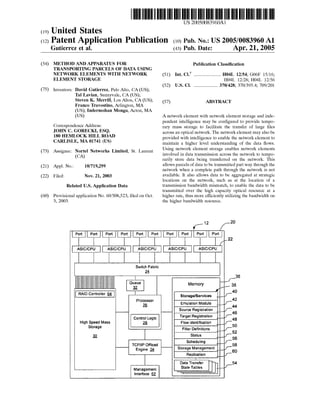 US 20050083960A1 
(19) United States 
(12) Patent Application Publication (10) Pub. N0.: US 2005/0083960 A1 
Gutierrez et al. (43) Pub. Date: Apr. 21, 2005 
(54) METHOD AND APPARATUS FOR 
TRANSPORTING PARCELS OF DATA USING 
NETWORK ELEMENTS WITH NETWORK 
ELEMENT STORAGE 
(75) Inventors: David Gutierrez, Palo Alto, CA (US); 
Tal Lavian, Sunnyvale, CA (US); 
Steven K. Merrill, Los Altos, CA (US); 
Franco Travostino, Arlington, MA 
(US); Indermohan Monga, Acton, MA 
(Us) 
Correspondence Address: 
JOHN C. GORECKI, ESQ. 
180 HEMLOCK HILL ROAD 
CARLISLE, MA 01741 (US) 
(73) Assignee: Nortel Networks Limited, St. Laurent 
(CA) 
(21) Appl. No.: 10/719,299 
(22) Filed: Nov. 21, 2003 
Related U.S. Application Data 
(60) Provisional application No. 60/508,523, ?led on Oct. 
3, 2003. 
Publication Classi?cation 
(51) Int. Cl? ........................ .. H04L 12/54; G06F 15/16; 
H04L 12/28; H04L 12/56 
(52) U.S. c1. ..................... .. 370/428; 370/3954; 709/201 
(57) ABSTRACT 
A network element with network element storage and inde 
pendent intelligence may be con?gured to provide tempo 
rary mass storage to facilitate the transfer of large ?les 
across an optical network. The network element may also be 
provided with intelligence to enable the network element to 
maintain a higher level understanding of the data ?ows. 
Using network element storage enables network elements 
involved in data transmission across the network to tempo 
rarily store data being transferred on the network. This 
allows parcels of data to be transmitted part way through the 
network when a complete path through the network is not 
available. It also allows data to be aggregated at strategic 
locations on the network, such as at the location of a 
transmission bandwidth mismatch, to enable the data to be 
transmitted over the high capacity optical resource at a 
higher rate, thus more efficiently utilizing the bandwidth on 
the higher bandwidth resource. 
{,12 [~20 
|Port Port Port Port“ Fort“ Port Port Port] Port Port l l l l l l l l 12 K 
i ASlC/CPU ASIC/CPU ASlC/CPU ASlC/CPU ASlC/CPU l 
Switch Fabric 
25 
1 I36 Queue Memory _ 38 
Q I 
RAIDC ntroller 64 l I 40 
|—°__—:__| Storage/Services ___, 42 
pmféssor Emulation Module _,_f_44 
Source Registration “Fag/T46 
controlmgic Target Registration __df_48 
High Speed Mass g§ Flow identi?cation ___f_ 
Storage . .. 50 Filter De?nitions __f_52 
1Q Status "if-56 
Schedulin 
TCP/IP Of?oad st M g t _';58 - are e ana emen Engine _& 9 h ‘9 ___, 6o 
Replication ___,f_ 
I 
Data Transfer 54 
Management State Tables ___4f_ 
Interface 6_2_ 
 
