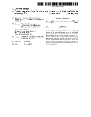 US 20050127039A1
(19) United States
(12) Patent Application Publication (10) Pub. No.: US2005/0127039A1
Rosenzweig et al. (43) Pub. Date: Jun. 16, 2005
(54) PROCESS FOR REMOVING ADHERENT Publication Classification
OXDE PARTICLES FROMAN ALUMNIZED
SURFACE (51) Int. Cl." ........................................................ C23F 1700
(52) U.S. Cl. .............................................................. 216/102
(75) Inventors: MarkAlan Rosenzweig, Liberty
Township, OH (US); JeffreyAllan
Pfaendtner, Blue Ash, OH (US) (57) ABSTRACT
Correspondence Address:
HARTMAN AND HARTMAN, P.C. A process for removing particles that become adherently
552 EAST 700 NORTH Sintered to an aluminized Surface during an aluminiding
WAIPARAISO, IN 46383 (US) process. The method is particularly suited for the removal of
adherent particles that form as a result of oxidation of a
(73) Assignee: GENERAL ELECTRIC COMPANY., metallic powder used as an aluminum Source during slurry
Schenectady, NY (US) aluminiding processes, wherein the adherent particles
become attached by Sintering to the aluminized Surface. The
(21) Appl. No.: 10/707.465 process includes contacting the aluminized Surface with an
aqueous caustic hydroxide Solution until the particles are
(22) Filed: Dec. 16, 2003 removed therefrom.
 
