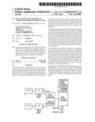 US 20050247777A1
(12) Patent Application Publication (10) Pub. No.: US 2005/0247777 A1
(19) United States
Pitroda (43) Pub. Date: Nov. 10, 2005
(54) DEVICE, SYSTEM AND METHODS OF
CONDUCTING PAPERLESS TRANSACTIONS
(75) Inventor: Satyan G. Pitroda, Oakbrook, IL (US)
Correspondence Address:
Walter J. Kawula, Jr., Esq.
22nd Floor
120 South Riverside Plaza
Chicago, IL 60606-3945 (US)
(73) Assignee: C-Sam, Inc., Oakbrook Terrace, IL
(21) Appl. No.: 11/180,491
(22) Filed: Jul. 13, 2005
Related U.S. Application Data
(63) Continuation of application No. 09/265,451, ?led on
Mar. 10, 1999, noW Pat. No. 6,925,439, Which is a
continuation of application No. 08/708,555, ?led on
Sep. 6, 1996, noW Pat. No. 5,884,271, Which is a
continuation-in-part of application No. 08/262,307,
?led on Jun. 20, 1994, noW Pat. No. 5,590,038.
Publication Classi?cation
(51) Int. Cl.7 .......................................................G06K 5/00
(52) U.S. c1. ..............................................................235/380
(57) ABSTRACT
A universal electronic transaction card (“UET card”) is
capable of serving as a number of different credit cards, bank
cards, identi?cation cards, employee cards, medical cards
and the like. The UET card includes storage elements, an
input interface, a processor, a display, and a communications
interface. In a preferred embodiment, the UET card stores
transactional information to eliminate paper receipts and
includes security features to prevent unauthorized use. The
UET card may also be used to replace conventional currency
and traveler’s checks, and may be con?gured to store and
display promotional information, such as advertising and
incentives.
A communications interface unit (“CIU”) may be provided
to interface betWeen the UET card and a personal computer,
automatic banking terminal (commonly referred to as ATM
machines) and/or an institutional mainframe computer. CIU
devices may include electrical contact for recharging a UET
card. A system of utilizing the UET card is also provided
Which includes UET cards and CIU devices Which enable
the transmission of information betWeen point of sales (or
point of transactions) computers and the UET cards. The
system further includes point of sales computers con?gured
to communicate With the UET card and With service insti
tution computers.
The invention also includes a health care management
system utilizing UET cards. In the health care management
system, all medical information for a patient may be stored
in the UET card so that When a patient receives services from
a health care provider, that health care provider connects the
patient’s UET card to the health care provider’s computer
system and can then obtain all pertinent medical information
concerning the patient, including the patient’s medical his
tory, insurance information and the like. In addition, the
treatment or services provided by the health care provider
are stored in the patient’s UET card.
The invention also includes methods of issuing an account
authorization to a UET card, a method of transferring
transactional and account information betWeen a UET card
and a personal computer or a mainframe computer, a method
of using the UET card as a remote terminal for a mainframe
computer, and a method of conducting an electronic trans
action.
. TRANSACTIONS
. REPORTS
. ANALYSIS
. CARD ISSUE
29 . CANCELLATION
l
. m CUSTOMER
UETC CIU . 27 DATABASE
TEL. LINE ' I
20 21.‘ L- MAIN
- CENTRAL
13 COMPUTER I I'm
" CENTRAL
COMPUTER
INTERFACE‘ .
UETC CI-U 'TIR/ 25 ' 26 _
- OPERATOR
% 2s24 OPERATOR
 