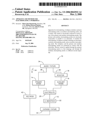 (19) United States
(12) Patent Application Publication (10) Pub. No.: US2006/0042932A1
Rosenzweig et al.
US 20060042932A1
(43) Pub. Date: Mar. 2, 2006
(54) APPARATUS AND METHOD FOR
ELECTROPLATING AWORKPIECE
(76)
(21)
(22)
(51)
Inventors: MarkAlan Rosenzweig, Hamilton, OH
(US); Michael Howard Rucker,
Cincinnati, OH (US); John D. Evans
SR., Springfield, OH (US)
Correspondence Address:
DOUGLAS E. ERICKSON
2000 COURTHOUSE PLAZA NE
P.O. BOX 8801
DAYTON, OH 45401-8801 (US)
Appl. No.: 10/925,649
Filed: Aug. 25, 2004
Publication Classification
Int. Cl.
B23H 3/02 (2006.01)
C25D 2III2 (2006.01)
14
42
RECTFER
34
ANODE FIXTURE
f is 36
PRIMARY
ANODE
(52) U.S. Cl. ................ 204/230.2; 204/228.1; 204/229.4
(57) ABSTRACT
Apparatus forelectroplating a workpiece includes a primary
electroplating anode, an auxiliary electroplating anode, and
a resistor. The resistor is electrically connected in Series to
one of the primary and auxiliary electroplating anodes. The
primary and auxiliary electroplating anodes are electrically
connectable in parallel to an electrolyte. A method for
electroplatinga workpiece includes obtainingan electrolyte,
a primary electroplating anode, and an auxiliary electroplat
ing anode. The workpiece and the primary and auxiliary
electroplating anodes are positioned in contact with the
electrolyte. Electric current is applied through the primary
electroplating anode at a first amperage and through the
auxiliary electroplating anode at a different Second amper
age.
1 O
38 18
RESISTOR
16
AUXLARY
ANODE
ELECTROLYTE
A WORKPIECE 22
12
CATHODE FIXTURE
 