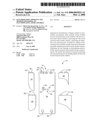 US 20060042933A1
(19) United States
(12) Patent Application Publication (10) Pub. No.: US2006/0042933 A1
Rosenzweig et al. (43) Pub. Date: Mar. 2, 2006
(54) ELECTROPLATING APPARATUS AND (52) U.S. Cl. ............................................ 204/242; 204/232
METHOD FOR MAKING AN
ELECTROPLATING ANODE ASSEMBLY
(76) Inventors: MarkAlan Rosenzweig, Hamilton, OH 5s s 7 ABSTRACT
(US); Robert George Zimmerman (57)
JR., Morrow, OH (US); John D. Evans
SR., Springfield, OH (US)
Correspondence Address: Apparatus for electroplating a workpiece includes an unas
Thompson Hine LLP Sembled electroplating anode assembly having weldable
2000 Courthouse Plaza NE first and Second structural anode members. The first struc
P.O. BOX 8801 tural anode member includes a positioning slot. The Second
Dayton, OH 45401-8801 (US) Structural anode member includes a positioning tab dispos
(21) Appl. No.: 10/926,739 able in the positioning slot. A method for making an elec
troplating anode assembly includes obtaining an electroplat
(22) Filed: Aug. 26, 2004 ing-anode-assembly first Structural anode member having a
positioning slot and obtaining an electroplating-anode-as
Publication Classification Sembly Second structural anode member having a position
(51) Int. Cl. ing tab. The method also includes locating the positioning
C25B I5/00 (2006.01) tab in the positioning slot and welding together the first and
C25B 9/00 (2006.01) Second Structural anode members.
1O
36
22 5O
44
18
40 5O
38 41A. . .
 