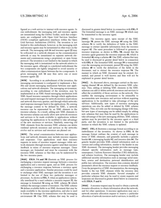 US 2006/0075042 AI 
figured as a web service to interact with resource agents. In 
one embodiment, the messaging stub and resource agents 
are instantiated using the Globus Toolkit, such that compo­nents 
are configured with Open Grid Services Interface 
(OGSI) compliant application interfaces within the Open 
Grid Services Architecture (OGSA). The invention is not 
limited to this embodiment, however, as the messaging stub 
and resource agents may be instantiated in other ways on the 
network. The messaging stub 16 and resource agent 22 may 
be collocated on a network element on the communication 
network or may be instantiated on separate network ele­ments 
and communicate using a proprietary or open forum 
protocol. The invention is not limited to the manner in which 
the messaging stub is instantiated on the network relative to 
the resource agent, although in a preferred embodiment the 
two components are tightly integrated to avoid security or 
other communication lapses between the two components. A 
given messaging stub 16 may thus serve one or more 
resource agents 22. 
[0038] According to an embodiment of the invention, the 
messaging environment is configured to implement a flex­ible 
and secure messaging mechanism between user appli­cations 
and network elements. The messaging environment, 
according to one embodiment of the invention, may be 
implemented as an XML-based messaging mechanism with 
XML-based resource semantics through which applications 
can send request messages for network resource reservations 
and network discovery queries, and through which networks 
send response messages back to the applications. By causing 
the message context to be defined by XML, a network 
resource can be represented by an XML element in the 
resource schema. As a result, adding new XML elements to 
the resource schema can easily allow new network resources 
and services to be made available to applications without 
requiring the applications to be modified to take advantage 
of the new resources or services. Similarly, removing old 
XML elements from the resource XML schemas can delete 
outdated network resources and services as the networks 
evolve and as services and resources are phased out. 
[0039] The actual communication between user applica­tions 
and network elements may include resource requests 
and responses. User applications send their resource 
requests in terms of resource request messages while net­work 
elements (through resource agents) send their resource 
feedback in terms of resource response messages. These 
messages are formatted and must be consistent with the 
resource XML schemas so that they can be understood by 
the two resource peers. 
[0040] FIGS. 3A and 3B illustrate an XML process for 
exchanging a resource request message between a resource 
application and a resource agent, and an XML process for 
exchanging a resource response between a resource agent 
and a resource application. Similar processes could be used 
to exchange other XML messages and the invention is not 
limited to the use of these two particular messages or 
processes. As shown in FIG. 3, when an application (option­ally 
interfaced by a user) submits a resource request 32, the 
message is formatted 34 using an XML schema 36 which 
outlines the message context of resources. The XML schema 
36 defines available fields in an XML document that may be 
made available to the resource application, and also is used 
to format the message for transmission over the messaging 
environment 18. One XML schema that may be used is 
4 
Apr. 6, 2006 
discussed in greater detail below in connection with FIG. 5. 
The formatted message is an XML message 38 which may 
be transmitted to the resource agent. 
[0041] The resource agent, upon receipt of the XML 
message 38, parses the XML message 40 using the XML 
schema 36 to verify the definition of fields in the XML 
message to extract operable information from the resource 
request 42. The same procedure is followed to generate a 
resource response, as shown in FIG. 3B, except that the 
resource agent generates the resource response 44, which is 
formatted 46 using a schema 48. One XML schema that may 
be used is discussed in greater detail below in connection 
with FIG. 6. The formatted XML message 50 is transmitted 
over the messaging environment, parsed 52 using the XML 
schema 48 to verifY the definitions of the fields in the 
document, and to extract the resource response 54. The 
manner in which an XML document may be created, for­matted, 
and parsed is well known and thus will not be 
explained in greater detail herein. 
[0042] As discussed above, messages carried on themes­saging 
channel 18 are defined by the resource XML sche­mas. 
Thus, adding or deleting XML elements in the XML 
schemas can add or delete network resources and services to 
affect the availability of those services on the network. This 
enables the messaging environment to be extensible to 
accommodate new resources and services without requiring 
applications to be modified to take advantage of the new 
services. Additionally, new types of resource messaging 
operations can also be added or deleted by XML schema 
updates. Thus, not only can the messaging change with time, 
but new types of messaging can be added simply by adding 
new schemas that may then be used by the applications to 
take advantage of the new messaging abilities. XML schema 
updates may be provided by the resource agent or a third 
party, and the invention is not limited to the particular 
manner in which the XML schema is updated. 
[0043] FIG. 4 illustrates a message format according to an 
embodiment of the invention. As shown in FIG. 4, the 
message format outlines the context of each message in 
terms of XML elements, and generally includes a generic 
header 60, a messaging header 62, and resource data 64. The 
generic header provides XML-related information such as 
version and coding information, similar to the header in any 
XML document. The messaging header provides messaging 
channel specific information such as message type, 
namespaces, Uniform Resource Identifier (URI) definitions, 
and schema locations. The messaging header may include 
additional security information such as message serial num­bers, 
source and destination, personal identification and 
public key information. The resource data contains detailed 
parameters about the resource request or resource feedback. 
From the perspective ofXML docnmentation, the messaging 
header is the top XML element while the resource data 
provides concrete XML elements. Several examples of 
particular schemas that may be used to create requests and 
responses are discussed in greater detail below in connection 
with FIGS. 5 and 6. 
[0044] A resource request may be used to obtain a network 
resource allocation, to obtain information about the network, 
and for other operations. A resource application may use a 
network resource allocation request to reserve a particular 
allocation of network resources and/or services, to modify or 
 