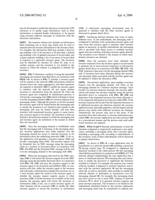 US 2006/0075042 AI 
may be developed to enable the allocation of particular VPN 
resources or to enable usage information, such as label 
information or required header information, to be passed 
using resource response messages in connection with the 
allocation information. 
[0053] The response schema also includes an information 
field containing one or more tags which may be used to 
transmit network resource information to the resource client. 
For example, the information field may include a discover 
tag enabling a list of all resources to be provided, a refresh 
tag enabling a list of updated resources to be provided, and 
a query response enabling a list of resources to be provided 
in response to a particular resource query. The resources 
may be identified by resource ID, client ID, type, or in 
another manner, and the invention is not limited to the 
manner in which the schema is configured to identifY the 
resources. 
[0054] FIG. 7 illustrates a method of using the extensible 
messaging environment described above in connection with 
FIGS. 1-6. As shown in FIG. 7, initially, a resource agent 
will be started on the network (100) and perform whatever 
resource discovery, setup, aggregation, and other operations 
are required or desirable (102) to enable the resource agent 
to interface with the network 12 and secure desired 
resources or information from the network 12. Once the 
resource agent has completed its initialization process, it 
will invoke a messaging stub (1 04) which will begin to listen 
over the messaging channel (106) for resource requests from 
messaging clients. Although the process so far has assumed 
the resource agent will be started before the messaging stub 
is started, the invention is not limited in this manner as the 
messaging stub may be started initially, and may then 
interface with instantiated resource agents or cause neces­sary 
resource agents to be started. The invention is thus not 
limited to the particular manner in which the messaging stub 
and resource agent are initialized or the manner in which 
they are associated. 
[0055] Once the messaging channel is established, such 
that the messaging stub is listening on the messaging chan­nel, 
resource applications may make requests over the 
messaging channel for access to network resources or for 
information about the underlying networks (108). To do so, 
the application will generate a resource request (110) and 
invoke a messaging client (112). The resource request will 
be formatted into an XML message using the messaging 
client in a manner as discussed above in connection with 
FIG. 3A (114) and the formatted XML message will be sent 
over the messaging channel to the messaging stub (116). 
[0056] When the messaging stub receives the XML mes­sage 
(118) it will extract the resource request from the XML 
message using the procedure discussed above in connection 
with FIG. 3A (120) and pass the resource request to the 
resource agent to be processed and fulfilled (122). In con­nection 
with this, either the resource agent or the resource 
stub will make a determination whether the resources are on 
a local domain under the control of the resource agent or 
whether the resource request requires access to other 
resources (124). If all the resources are available on the local 
domain, the resource agent will secure the resources or 
information (126). If not, one or more resource agents for 
other domains will be accessed (128) to enable the other 
resource agent( s) to secure the resources or information 
6 
Apr. 6, 2006 
(130). A subservient messaging environment may be 
spawned to interface with the other resource agents as 
discussed in greater detail above. 
[0057] Interfacing between domains may occur in many 
different ways. In one embodiment, the messaging stub is 
configured to interface with a particular resource agent, and 
may cause that resource agent to interface other resource 
agents as necessary. In another embodiment, the messaging 
stub is provided with direct access to multiple resource 
agents and may interface with these resource agents directly. 
The invention is not limited to the manner in which inter­domain 
resources are obtained. 
[0058] Once the resources have been obtained, the 
resource responses from the resource agent(s) are processed 
to generate one or more resource responses, as discussed in 
greater detail above in connection with FIG. 3B (132). The 
XML response is then sent over the messaging channel (134) 
and, if resources have been allocated during this process, 
any necessary tables associated with the resource agent may 
be updated to reflect the allocation (136). 
[0059] The resource application, upon sending a resource 
request over the messaging channel, will listen on the 
messaging channel for a resource response message. Upon 
receipt of a resource response message, the resource appli­cation 
will extract the resource response using the process 
described above in connection with FIG. 3B (138) and 
determine if the requested resources have been allocated or 
if the requested information has been provided (139). If the 
resource response did not provide the requested resources or 
if additional resources are otherwise required, the resource 
application may optionally generate a second request and the 
process may iterate until sufficient resources are obtained. 
Alternatively, the process may end at this point. If the 
resources have been allocated, or resource information pro­vided 
(140), the resource application uses the resources 142 
in a conventional manner and the process ends until addi­tiona! 
resources are required. 
[0060] FIGS. 8 and 9 illustrate embodiments of network 
elements configured to respectively implement a user appli­cation, 
including a messaging client, and a resource agent, 
including a messaging stub, according to embodiments of 
the invention. Each of these embodiments will be discussed 
in greater detail below. 
[0061] As shown in FIG. 8, a user application may be 
instantiated on a network element 68 including a processor 
70 having control logic 72 configured to implement the 
functions ascribed to the client process 10 and messaging 
client 14 discussedhereininconnection withFIGS.1-7. The 
network element implementing the user application has a 
native or interfaced memory 74 containing data and instruc­tions 
to enable the processor to implement the functions 
ascribed to it herein. For example, the memory may contain 
software modules configured to perform functions associ­ated 
with the resource application 10 and the messaging 
client 14, as well as optionally other modules to enable the 
network element to participate in transactions over the 
messaging channel 18. For example, the messaging client 
may have access to one or more XML schemas of network 
resources 75 to allow it to generate resource requests and 
parse resource responses. The invention is not limited to the 
embodiment illustrated herein as the resource application 
and messaging client may be instantiated on separate net- 
 
