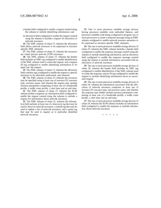 US 2006/0075042 AI 
a header field configured to enable a request created using 
the schema to include identifying information; and 
an allocation field configured to enable the request created 
using the schema to include a request for allocation of 
network resources. 
16. The XML schema of claim 15, wherein the allocation 
field allows network resources to be expressed as resource 
specific XML elements. 
17. The XML schema of claim 15, wherein the resources 
are virtual private network (VPN) resources. 
18. The XML schema of claim 15, wherein the header 
field includes an XML tag configured to enable identification 
of the XML schema used to create the request, and a request 
ID tag configured to enable identifYing information to be 
input into the request. 
19. The XML schema of claim 15, wherein the allocation 
field contains tags configured to enable the request to specify 
resources to be allocated, reallocated, and released. 
20. The XML schema of claim 19, wherein the resources 
may be specified using at least one of resource ID, resource 
type, resource name, and wherein the request may include 
resource parameters comprising at least one of a bandwidth 
profile, a traffic route profile, a start time and an end time. 
21. The XML schema of claim 15, wherein the XLM 
schema further comprises an information field configured to 
enable the request created using the schema to include a 
request for information about network resources. 
22. The XML schema of claim 21, wherein the informa­tion 
field includes at least one of a discovery tag that may be 
used to discover network resources, a refresh tag that may be 
used to update a list of network resources, and a query tag 
that may be used to inquire as to particular identified 
network resources. 
8 
Apr. 6, 2006 
23. One or more processor readable storage devices 
having processor readable code embodied thereon, said 
processor readable code being configured to program one or 
more processors to create a response message using an XML 
schema configured to enable network resource semantics to 
be expressed as resource specific XML elements, 
24. The one or more processor readable storage devices of 
claim 23, wherein the XML schema includes a header field 
configured to enable the response message created using the 
schema to include identifying information, and an allocation 
field configured to enable the response message created 
using the schema to include information associated with an 
allocation of network resources. 
25. The one or more processor readable storage devices of 
claim 24, wherein the header field includes an XML tag 
configured to enable identification of the XML schema used 
to create the response, and an ID tag configured to enable the 
request to include identifying information about an associ­ated 
request 
26. The one or more processor readable storage devices of 
claim 24, wherein the information associated with the allo­cation 
of network resources comprises at least one of 
resource ID, resource type, and resource name, and wherein 
the response may further include resource parameters com­prising 
at least one of a bandwidth profile, a traffic route 
profile, a start time and an end time, 
27. The one or more processor readable storage devices of 
claim 24, wherein the XLM schema includes an information 
field configured to enable the response to include informa­tion 
about network resources. 
* * * * * 
