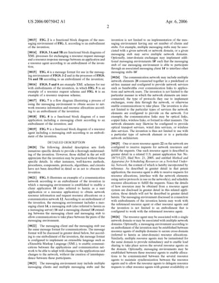 US 2006/0075042 AI 
[0013] FIG. 2 is a functional block diagram of the mes­saging 
enviromnent of FIG. 1, according to an embodiment 
of the invention; 
[0014] FIGS. 3A and 3B are functional block diagrams of 
XML processes for exchanging a resource request message 
and a resource response message between an application and 
a resource agent according to an embodiment of the inven­tion; 
[0015] FIG. 4 is a message format for use in the messag­ing 
enviromnent ofFIGS.1-2 and in the processes of FIGS. 
3A and 3B according to an embodiment of the invention; 
[0016] FIGS. 5 and 6 are example XML schemas for use 
with embodiments of the invention, in which FIG. 5 is an 
example of a resource request schema and FIG. 6 is an 
example of a resource response schema; 
[0017] FIG. 7 is a flow diagram illustrating a process of 
using the messaging enviromnent to obtain access to net­work 
resource information and resource allocations accord­ing 
to an embodiment of the invention; 
[0018] FIG. 8 is a functional block diagram of a user 
application including a messaging client according to an 
embodiment of the invention; and 
[0019] FIG. 9 is a functional block diagram of a resource 
agent including a messaging stub according to an embodi­ment 
of the invention. 
DETAILED DESCRIPTION 
[0020] The following detailed description sets forth 
numerous specific details to provide a thorough understand­ing 
of the invention. However, those skilled in the art will 
appreciate that the invention may be practiced without these 
specific details. In other instances, well-known methods, 
procedures, components, protocols, algorithms, and circuits 
have not been described in detail so as not to obscure the 
invention. 
[0021] FIG. 1 illustrates an example of a communication 
network according to an embodiment of the invention in 
which a messaging enviromnent is established to enable a 
client application 10 (also referred to herein as a user 
application or a resource application) to obtain network 
resource information and request resource allocations on a 
communication network 12. According to an embodiment of 
the invention, the messaging enviromnent includes a mes­saging 
client 14, a messaging stub (also referred to herein as 
a messaging server) 16 and a messaging channel18 extend­ing 
between the messaging client and messaging stub to 
allow communications to take place between the peers of the 
messaging enviromnent. 
[0022] The messaging client and the messaging stub use 
the same message format for communications. The message 
format will be discussed in greater detail below, but accord­ing 
to one embodiment of the invention, the message format 
is configured to implement an extensible language such as 
eXtensible Markup Language (XML), to enable communi­cations 
between the applications and communication net­work 
to be able to adapt with changes to the applications and 
changes to the network, without the creation of interdepen­dence 
between these participants. 
[0023] The messaging enviromnent may include multiple 
messaging clients and multiple messaging stubs and the 
2 
Apr. 6, 2006 
invention is not limited to an implementation of the mes­saging 
enviromnent having any set number of clients and 
stubs. For example, multiple messaging stubs may be asso­ciated 
with a given network or network domain, or a given 
messaging stub may serve multiple network domains. 
Optionally, inter-domain exchanges may implement addi­tional 
messaging enviromnents 18' such that the messaging 
stub of one messaging enviromnent is able to participate 
through an associated messaging client 14' to interface other 
messaging stubs 16'. 
[0024] The communication network may include multiple 
network elements 20 connected together in a predefined or 
ad-hoc manner and configured to provide network services 
such as bandwidths over communication links to applica­tions 
and network users. The invention is not limited to the 
particular manner in which the network elements are inter­connected, 
the type of protocols they use to implement 
exchanges, route data through the network, or otherwise 
enable communications to take place. The invention is also 
not limited to the particular types of services the network 
elements are configured to provide on the network. For 
example, the communication links may be optical links, 
copper links, wireless links, or formed in other manners. The 
network elements may likewise be configured to provide 
optical transport services, wired data services, or wireless 
data services. The invention is thus not limited to use with 
a particular type of network element or to a particular 
network architecture. 
[0025] One or more resource agents 22 on the network are 
configured to receive requests for network resources and 
fulfill the requests. One such resource agent is described in 
greater detail in a related U.S. patent application Ser. No. 
10/719,225, filed Nov. 21, 2003, and entitled Method and 
Apparatus for Scheduling Resources on a Switched Under­lay 
Network, the content of which is hereby incorporated by 
reference. As described in greater detail in that patent 
application, the resource agent is able to receive requests for 
resource allocations, interface with the network elements 
using native protocols in use on the network(s), and schedule 
resource allocations to fulfill the requests. Since the details 
of how resources may be obtained from a resource agent 
system are disclosed in greater detail in this related appli­cation, 
those details will not be described in greater detail 
herein. The messaging enviromnent discussed in connection 
with embodiments of the invention herein may work with 
the referenced resource agent or other resource agents and 
the invention is not limited to an embodiment that 1s 
configured to work with the referenced resource agent. 
[0026] The resource agent may be associated with a single 
network domain or may be associated with multiple network 
domains. Optionally, a messaging enviromnent according to 
an embodiment of the invention may be established between 
resource agents of multiple domains to secure cross-domain 
(referred to herein as inter-domain) resource allocations. 
Similarly, multiple resource agents may be instantiated for 
the same domain to provide redundancy and to enable load 
sharing to take place across the several resource agents on 
the domain. Optionally, messaging enviromnents may be 
established between these resource agents to enable alloca­tions 
to be communicated between the several resource 
agents to maintain synchronization between the resource 
agents and to allow the resource agents to delegate resource 
requests to other resource agents with greater availability or 
 
