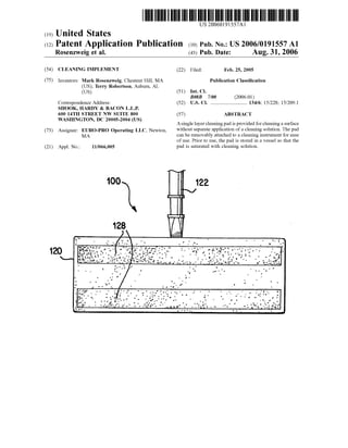(19) United States
US 20060191557A1
(12) Patent Application Publication (10) Pub. No.: US2006/0191557 A1
Rosenzweig et al. (43) Pub. Date: Aug. 31, 2006
(54) CLEANING IMPLEMENT
(75) Inventors: Mark Rosenzweig, Chestnut Hill, MA
(US); Terry Robertson, Auburn, AL
(US)
Correspondence Address:
SHOOK, HARDY & BACON L.L.P.
6OO 14TH STREET NW SUTE 8OO
WASHINGTON, DC 20005-2004 (US)
(73) Assignee: EURO-PRO Operating LLC, Newton,
MA
(21) Appl. No.: 11/066,005
OO
(22) Filed: Feb. 25, 2005
Publication Classification
(51) Int. Cl.
BOSB 7/00 (2006.01)
(52) U.S. Cl. ................................ 134/6: 15/228: 15/209.1
(57) ABSTRACT
Asinglelayercleaningpad isprovided forcleaningasurface
without separate application ofa cleaning solution. The pad
can be removably attached to a cleaning instrument forease
ofuse. Prior to use, the pad is stored in a vessel so that the
pad is Saturated with cleaning Solution.
 