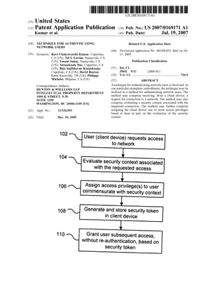 US 20070169171Al 
(19) United States 
(12) Patent Application Publication (10) Pub. No.: US 2007/0169171 A1 
Kumar et al. (43) Pub. Date: Jul. 19, 2007 
(54) TECHNIQUE FOR AUTHENTICATING 
NETWORK USERS 
(76) Inventors: Ravi Chakravarthi Kumar, Cupertino, 
CA (US); Tal I. Lavian, Sunnyvale, CA 
(US); Vasant Sahay, Sunnyvale, CA 
(US); Nirmalendu Das, Cupertino, CA 
(US); Biju Sajibhavan Kunjukunju, 
Cupertino, CA (US); David Burton 
Levi, Knoxville, TN (US); Philippe 
Michelet, Milpitas, CA (US) 
Correspondence Address: 
HUNTON & WILLIAMS LLP 
INTELLECTUAL PROPERTY DEPARTMENT 
1900 K STREET, N.W. 
SUITE 1200 
WASHINGTON, DC 20006-1109 (US) 
(21) Appl. No.: 11/320,593 
(22) Filed: Dec. 30, 2005 
Related US. Application Data 
(60) Provisional application No. 60/698,053, ?led on Jul. 
11, 2005. 
Publication Classi?cation 
(51) Int. Cl. 
H04L 9/32 (2006.01) 
(52) U.S. Cl. ................................................................ .. 726/2 
(57) ABSTRACT 
A technique for authenticating network users is disclosed. In 
one particular exemplary embodiment, the technique may be 
realiZed as a method for authenticating network users. The 
method may comprise receiving, from a client device, a 
request for connection to a network. The method may also 
comprise evaluating a security context associated with the 
requested connection. The method may further comprise 
assigning the client device one or more access privileges 
based at least in part on the evaluation of the security 
context. 
102’ User (client device) requests access 
to network 
l 104  Evaluate security context associated 
with the requested access 
i 
106", Assign access privilege(s) to user 
commensurate with security context 
l 
Generate and store security token 
in client device 
l 
_Grant user subsequent access, 
without re-authentication, based on 
security token 
 