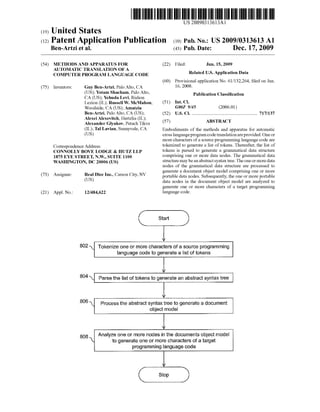 US 20090313613A1 
(19) United States 
(12) Patent Application Publication (10) Pub. No.: US 2009/0313613 A1 
Ben-Artzi et al. (43) Pub. Date: Dec. 17, 2009 
(54) METHODS AND APPARATUS FOR 
AUTOMATIC TRANSLATION OF A 
COMPUTER PROGRAM LANGUAGE CODE 
(75) Inventors: Guy Ben-Artzi, Palo Alto, CA 
(US); Yotam Shacham, Palo Alto, 
CA (U S); Yehuda Levi, Rishon 
LeZion (IL); Russell W. McMahon, 
Woodside, CA (US); Amatzia 
Ben-Artzi, Palo Alto, CA (U S); 
Alexei Alexevitch, HertZlia (IL); 
Alexander Glyakov, Petach Tikva 
(IL); Tal Lavian, Sunnyvale, CA 
(Us) 
Correspondence Address: 
CONNOLLY BOVE LODGE & HUTZ LLP 
1875 EYE STREET, N.W., SUITE 1100 
WASHINGTON, DC 20006 (US) 
(73) Assignee: Real Dice Inc., Carson City, NV 
(Us) 
(21) Appl. No.: 12/484,622 
(22) Filed: Jun. 15, 2009 
Related US. Application Data 
(60) Provisional application No. 61/ 132,264, ?led on Jun. 
16, 2008. 
Publication Classi?cation 
(51) Int. Cl. 
G06F 9/45 (2006.01) 
(52) US. Cl. ...................................................... .. 717/137 
(57) ABSTRACT 
Embodiments of the methods and apparatus for automatic 
cross language program code translation are provided. One or 
more characters of a source programming language code are 
tokeniZed to generate a list of tokens. Thereafter, the list of 
tokens is parsed to generate a grammatical data structure 
comprising one or more data nodes. The grammatical data 
structure may be an abstract syntax tree. The one or more data 
nodes of the grammatical data structure are processed to 
generate a document object model comprising one or more 
portable data nodes. Subsequently, the one or more portable 
data nodes in the document object model are analyzed to 
generate one or more characters of a target programming 
language code. 
I Start l 
802  Tokenize one or more characters of a source programming 
language code to generate a list of tokens 
804  Parse the list of tokens to generate an abstract syntax tree 
806  Process the abstract syntax tree to generate a document 
object model 
808 Analyze one or more nodes in the documents object model 
 to generate one or more characters of a target 
programming language code 
I Stop l 
 