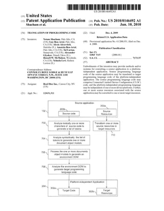 US 20100146492A1 
(19) United States 
(12) Patent Application Publication (10) Pub. No.: US 2010/0146492 A1 
Shacham et al. (43) Pub. Date: Jun. 10, 2010 
(54) 
(75) 
(73) 
(21) 
TRANSLATION OF PROGRAMMING CODE 
Yotam Shacham, Palo Alto, CA 
(US); Guy Ben-Artzi, Palo Alto, 
CA (US); AleXie AleXevitch, 
HertZlia (IL); Amatzia Ben-Artzi, 
Palo Alto, CA (US); Tal Lavian, 
Sunnyvale, CA (US); Alexander 
Glyakov, Petach Tikva (IL); 
Russell W. McMahon, Woodside, 
CA (US); Yehuda Levi, Rishon 
LeZion (IL) 
Inventors: 
Correspondence Address: 
CONNOLLY BOVE LODGE & HUTZ LLP 
1875 EYE STREET, N.W., SUITE 1100 
WASHINGTON, DC 20006 (US) 
(22) Filed: Dec. 4, 2009 
Related US. Application Data 
(60) Provisional application No. 61/200, 93 1, ?led on Dec. 
4, 2008. 
Publication Classi?cation 
(51) Int. Cl. 
G06F 9/45 (2006.01) 
(52) US. Cl. ...................................................... .. 717/137 
(57) ABSTRACT 
Embodiments of the invention may provide methods and/or 
systems for converting a source application to a platform 
independent application. Source programming language 
code of the source application may be translated to target 
programming language code of the platform-independent 
application. The source programming language code may 
comprise Connected Limited Device Con?guration (CLDC) 
Assignee: Real Dice Inc" Carson City’ NV code, and the platform-independent programming language 
(Us) may be independent of one or more device platforms. Further, 
one or more source resources associated With the source 
Appl, No.1 12/631,311 application may be converted to one or more target resources. 
Source application 
2922!  
B‘GEb  
132  ‘‘ Source 
Swing wag Resources 
1] 
i'r 
I92 Anaiyze iexicaiiy one or more Transform one or more 
characters of source code to source resources to 
generate a 15st of tokens target resources 
it x. 
716 
7,34 Anaiyze syntactically the list of 
~ tokens to generate one or more 
document object modeis 
75,6  process the one or more dusumenis 
 object models to generate an 
environment {30M 
7’08  Analyze the environment DQM to 
generate target programming 
language code 
Pia?orm-independent Appiication 
36252 
X Target Code Target 
Resources 
 