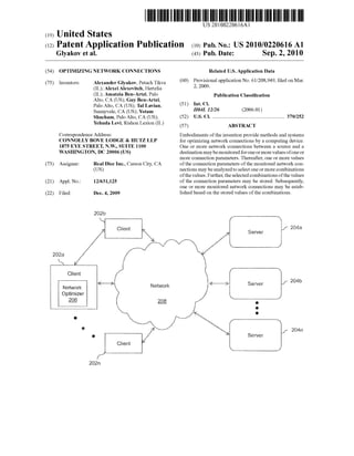 US 20100220616A1 
(19) United States 
(12) Patent Application Publication (10) Pub. No.: US 2010/0220616 A1 
Glyakov et al. (43) Pub. Date: Sep. 2, 2010 
(54) OPTIMIZING NETWORK CONNECTIONS Related US. Application Data 
(75) Inventors: Alexander Glyakovs Petach Tikva (60) Provisional application No. 61/208,949, ?led on Mar. 
(IL); Alexei Alexevitch, Hertzlia 2’ 2009' 
(IL); Amatlia BeII-AI‘tZi, P2110 Publication Classi?cation 
Alto, CA (U S); Guy Ben-Artzi, 
Palo Alto, CA (US); Tal Lavian, (51) Int- Cl 
sunnyvales CA (Us); Yotam H04L 12/26 (2006.01) 
Shacham, Palo Alto, CA (Us); (52) US. Cl. ...................................................... .. 370/252 
Yehuda Levi, Rishon Lezion (IL) (57) ABSTRACT 
Correspondence Address: Embodiments of the invention provide methods and systems 
CONNOLLY BOVE LODGE & HUTZ LLP for optimizing network connections by a computing device. 
1875 EYE STREET, N.W., SUITE 1100 One or more network connections between a source and a 
WASHINGTON, DC 20006 (US) destination may be monitored for one or more values of one or 
more connection parameters. Thereafter, one or more values 
(73) Assignee: Real Dice Inc., Carson City, CA of the connection parameters of the monitored network con 
(US) nections may be analyzed to select one or more combinations 
of the values. Further, the selected combinations of the values 
(21) Appl. No.: 12/631,125 of the connection parameters may be stored. Subsequently, 
one or more monitored network connections may be estab 
(22) Filed; Dec, 4, 2009 lished based on the stored values of the combinations. 
202D 
Client 
ONpettiwmoirzke r ggg / /1 0‘ i MW“; M 
(X I’ o 
x ‘f’ 0 
o W/ j“  /r_-.~_ 
“M gxl f 2041'‘: 
Q E Server 
Client I; ! 
____ W “,1 
f’ 
202 n 
 