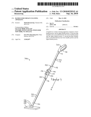 US 2010O22931.5A1
(19) United States
(12) Patent Application Publication (10) Pub. No.: US2010/0229315 A1
Rosenzweig (43) Pub. Date: Sep. 16, 2010
(54) HANDLE FOR SURFACE CLEANING (22) Filed: Mar. 12, 2009
APPARATUS
Publication Classification
(75) Inventor: Mark Rosenzweig, Chestnut Hill, (51) Int. Cl.
MA (US) B25G I/O (2006.01)
(52) U.S. Cl. ....................................................... 15/1441CorrespondenceAddress:
LUCAS & MERCANTI, LLP
475 PARKAVENUE SOUTH, 15TH FLOOR (57) ABSTRACT
NEW YORK, NY 10016 (US) A handle fora Surface cleaning apparatus comprises a lower
handle portion, and an upper handle portion. A first pivoting
(73) Assignee: Euro-Pro Operating LLC, West lockable joint is provided between the lower handle portion
Newton, MA (US) and the upper handle portion. A second pivoting lockable
joint is provided between the lower handle portion and the
(21) Appl. No.: 12/402,837 upperhandle portion.
 