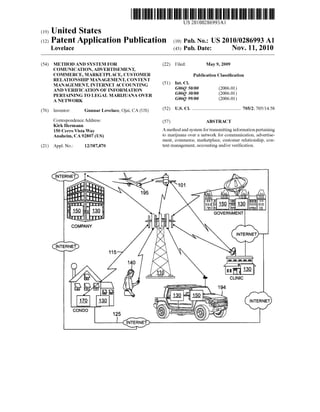 US 20100286993Al
(19) United States
(12) Patent Application Publication (10) Pub. N0.: US 2010/0286993 A1
Lovelace (43) Pub. Date: NOV. 11, 2010
(54) METHOD AND SYSTEM FOR (22) Filed: May 9, 2009
COMUNICATION, ADVERTISEMENT,
COMMERCE, MARKETPLACE, CUSTOMER Publication Classi?cation
RELATIONSHIP MANAGEMENT, CONTENT
MANAGEMENT, INTERNET ACCOUNTING (51) Int- Cl
AND VERIFICATION OF INFORMATION G06Q 50/00 (2006-01)
PERTAINING TO LEGAL MARIJUANA OVER G06Q 30/00 (200601)
A NETWORK G06Q 99/00 (2006.01)
(76) Inventor: Gunnar Lovelaces Ojai’ CA (Us) (52) US. Cl. .......................................... 705/2; 705/l4.58
Correspondence Address: (57) ABSTRACT
Kirk Hermann
150 Cerm Vista Way A method and system for transmitting information pertaining
Anaheim, CA 92807 (Us) to marijuana over a network for communication, advertise
ment, commerce, marketplace, customer relationship, con
(21) Appl, NO; 12/387,870 tent management, accounting and/or Veri?cation.
INTERNET
E GOVERNMENT
COMPANY
@E@ 115 b‘
 
