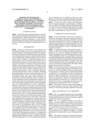 US 2010/0286993 A1
METHOD AND SYSTEM FOR
COMUNICATION, ADVERTISEMENT,
COMMERCE, MARKETPLACE, CUSTOMER
RELATIONSHIP MANAGEMENT, CONTENT
MANAGEMENT, INTERNET ACCOUNTING
AND VERIFICATION OF INFORMATION
PERTAINING TO LEGAL MARIJUANA OVER
A NETWORK
TECHNICAL FIELD
[0001] The present invention generally relates to transmit
ting information pertaining to legal marijuana over a network,
more particularly, a method and system of communication,
advertisement, commerce, marketplace, customer relation
ship management, accounting, content management andveri
?cation of information pertaining to legal marijuana over a
netWork.
BACKGROUND
[0002] Scientists are discovering ever more physical and
psychological bene?ts to the use of cannibas knoWn com
monly as marijuana, including but not limited to the ability to
kill cancer cells found in an individual’s brain and the ability
to provide pain relief. In response, individual states and coun
ties have legaliZed the advertising, purchase, sale, possession
and/or usage of marijuana in speci?ed quantities and for
speci?ed purposes. In some instances, these governments are
authorizing the purchase, sale, possession and/or usage of
marijuana via permits. For example, California authoriZes the
purchase, sale, possession and usage of marijuana to indi
viduals for limited medicinal purposes after an individual has
applied for and received a permit commonly knoWn as a
medical marijuana permit. Since commercial transactions
involving legal marijuana, Which is marijuana advertising,
purchasing, selling, possession and/or usage that has been
decriminaliZed and in some cases legally authoriZed by a
government (federal, state and/or local government), are
restricted by government regulations, there is a need for up
to-date information on topics including but not limited to: (l)
the laWs pertaining to the advertisement, sale, purchase, pos
session and/orusage oflegal marijuana in speci?c geographic
areas; (2) veri?ed information as to Who is authoriZed to
advertise, sell, purchase, possess and/or use legal marijuana
and under Which restrictions including the type and amount
authoriZed by each individual’s permit, the authenticity ofthe
permit, and the expiration dates of the license possessed by
the seller (Who is often a doctor or clinic) and the purchaser,
possessor and/or user; (3) veri?ed information pertaining to
the historical transactions involving legal marijuana of sell
ers, purchasers, possessors and or users such as transaction
dates, quantities and for purchasers, possessors and/or users
theirmedical history. Digital netWorks, including the Internet
and mobile telephony, are rapidly transforming the Way infor
mation is being disseminated in public augmenting tradi
tional forms of communication such as mail, overnight
express mail, landline telephone and facsimile. HoWever, due
to its regulated nature, the dissemination of information
regarding legal marijuana needs to be limited to only those
individuals legally authoriZed to receive it to prevent access
by individuals including but not limited to: (l) unauthorized
sellers, such as individuals Who Want to intercept information
regarding legal marijuana activities to attempt to lure indi
viduals into illegal activities; and (2) unauthoriZedpurchasers
Nov. 11, 2010
such as individuals Who are underage or Who are in a geo
graphic area Where the government prohibits the advertising,
sale, purchase, possession and/or usage of legal marijuana.
[0003] As can be seen, there is a need for providing up-to
date information pertaining to legal marijuana. In addition,
there is a need for verifying government authoriZed purchas
ers, sellers, possessors and users of legal marijuana. In addi
tion, there is a need for securely transferring information
pertaining to legal marijuana to speci?c individuals.
SUMMARY OF THE INVENTION
[0004] In one embodiment of the present invention, a
method for verifying an individual’s personal information
over a netWork, including receiving an individual’s personal
information transmitted over a netWork; verifying the indi
vidual’s personal information; determining Whether ornot the
individual legally quali?es to purchase marijuana; and noti
fying the individual Whether or not he or she legally quali?es
to purchase marijuana.
[0005] In another embodiment of the present invention, a
method of selectively providing information pertaining to
marijuana over a netWork, including: determining an indi
vidual’s geographic location; determining Whether the indi
vidual’s geographic location is in a geographic area that has a
government prohibiting the advertising, selling, purchasing
orpossessing ofmarijuana; transmitting over a netWork to the
individual information pertaining to marijuana if the indi
vidual’s geographic location is in a geographic area that does
not have a government prohibiting the advertising, selling,
purchasing or possessing ofmarijuana.
[0006] In still another embodiment ofthe present invention,
a system for communicating information pertaining to mari
juana over a netWork, including: means for storing informa
tion pertaining to marijuana; means for determining Whether
an individual is in a geographic area that has government
regulations against the possession of legal marijuana; and
means for retrieving information from means for storing
information pertaining to marijuana and transmitting infor
mation pertaining to marijuana over a netWork to an indi
vidual Who is not in is in a geographic area that has govern
ment regulations against the possession ofmarijuana.
[0007] These and other features, aspects and advantages of
the present invention Will become better understood With
reference to the folloWing draWings, description and claims.
BRIEF DESCRIPTION OF THE DRAWINGS
[0008] FIG. 1 is a simpli?ed schematic vieW ofgeographic
area containing individuals in Which a method and/or system
of the present invention may be used according to a speci?c
embodiment of the present invention;
[0009] FIG. 2 is a simpli?ed schematic of tWo types of
devices, a personal computer and a Wireless device, both of
Which have access to at least one netWork such as the Internet
and/or a Wireless netWork according to a speci?c embodiment
of a method and/or system of the present invention;
[0010] FIG. 3 is a block diagram shoWing the internal func
tional architecture of a computer according to a speci?c
embodiment ofa method and/or system ofthe present inven
tion;
[0011] FIG. 4 shoWs a topology ofa netWork With comput
ers and Wireless devices connected to a netWork, Which is an
 